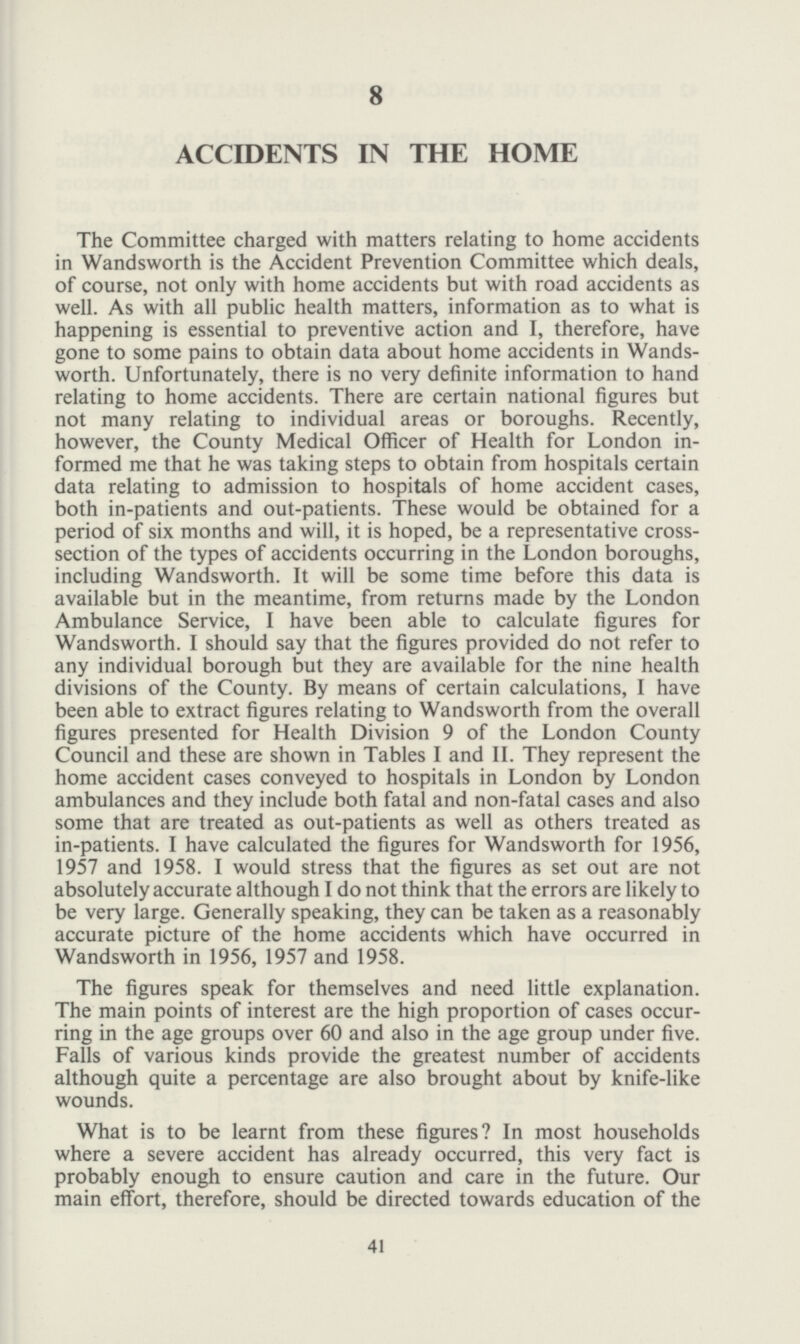 41 8 ACCIDENTS IN THE HOME The Committee charged with matters relating to home accidents in Wandsworth is the Accident Prevention Committee which deals, of course, not only with home accidents but with road accidents as well. As with all public health matters, information as to what is happening is essential to preventive action and I, therefore, have gone to some pains to obtain data about home accidents in Wands worth. Unfortunately, there is no very definite information to hand relating to home accidents. There are certain national figures but not many relating to individual areas or boroughs. Recently, however, the County Medical Officer of Health for London in formed me that he was taking steps to obtain from hospitals certain data relating to admission to hospitals of home accident cases, both in-patients and out-patients. These would be obtained for a period of six months and will, it is hoped, be a representative cross section of the types of accidents occurring in the London boroughs, including Wandsworth. It will be some time before this data is available but in the meantime, from returns made by the London Ambulance Service, I have been able to calculate figures for Wandsworth. I should say that the figures provided do not refer to any individual borough but they are available for the nine health divisions of the County. By means of certain calculations, I have been able to extract figures relating to Wandsworth from the overall figures presented for Health Division 9 of the London County Council and these are shown in Tables I and II. They represent the home accident cases conveyed to hospitals in London by London ambulances and they include both fatal and non-fatal cases and also some that are treated as out-patients as well as others treated as in-patients. I have calculated the figures for Wandsworth for 1956, 1957 and 1958. I would stress that the figures as set out are not absolutely accurate although I do not think that the errors are likely to be very large. Generally speaking, they can be taken as a reasonably accurate picture of the home accidents which have occurred in Wandsworth in 1956, 1957 and 1958. The figures speak for themselves and need little explanation. The main points of interest are the high proportion of cases occur ring in the age groups over 60 and also in the age group under five. Falls of various kinds provide the greatest number of accidents although quite a percentage are also brought about by knife-like wounds. What is to be learnt from these figures? In most households where a severe accident has already occurred, this very fact is probably enough to ensure caution and care in the future. Our main effort, therefore, should be directed towards education of the