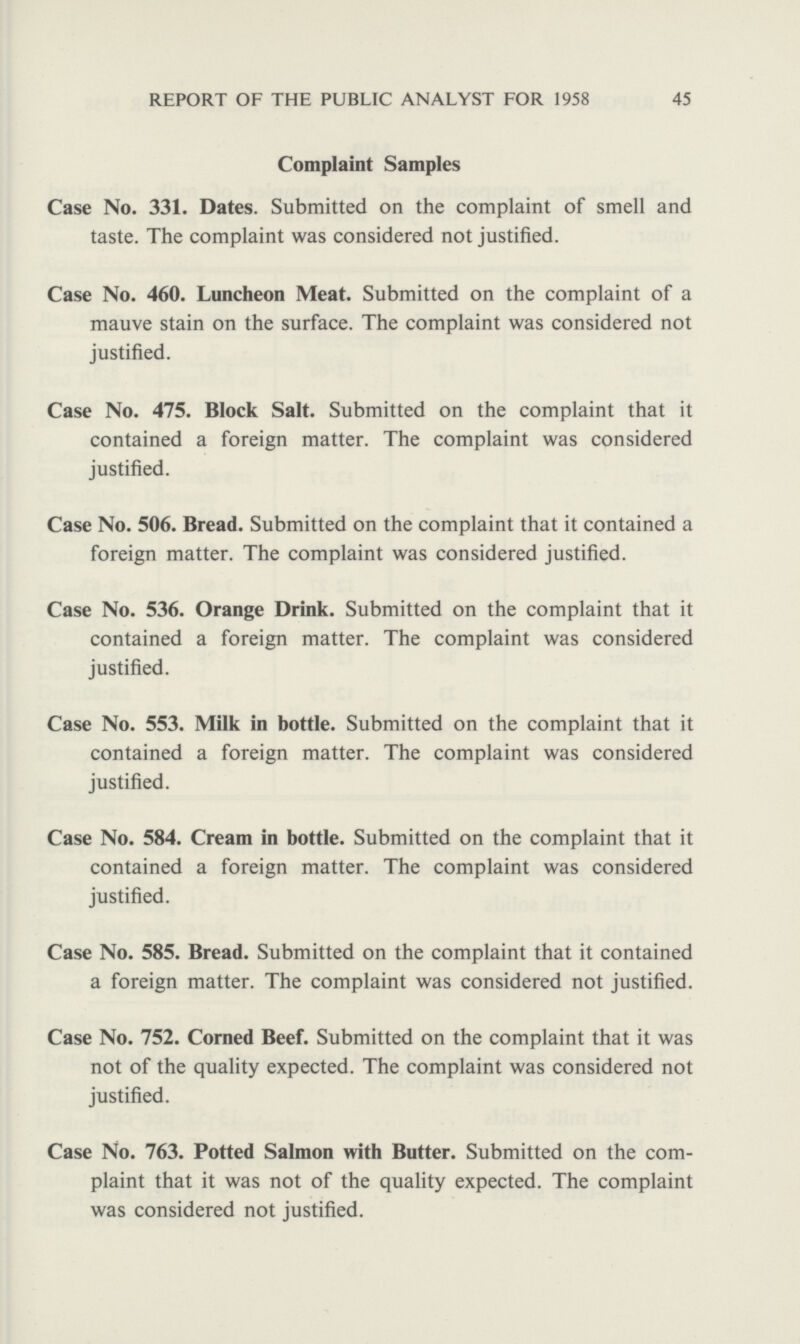 45 REPORT OF THE PUBLIC ANALYST FOR 1958 Complaint Samples Case No. 331. Dates. Submitted on the complaint of smell and taste. The complaint was considered not justified. Case No. 460. Luncheon Meat. Submitted on the complaint of a mauve stain on the surface. The complaint was considered not justified. Case No. 475. Block Salt. Submitted on the complaint that it contained a foreign matter. The complaint was considered justified. Case No. 506. Bread. Submitted on the complaint that it contained a foreign matter. The complaint was considered justified. Case No. 536. Orange Drink. Submitted on the complaint that it contained a foreign matter. The complaint was considered justified. Case No. 553. Milk in bottle. Submitted on the complaint that it contained a foreign matter. The complaint was considered justified. Case No. 584. Cream in bottle. Submitted on the complaint that it contained a foreign matter. The complaint was considered justified. Case No. 585. Bread. Submitted on the complaint that it contained a foreign matter. The complaint was considered not justified. Case No. 752. Corned Beef. Submitted on the complaint that it was not of the quality expected. The complaint was considered not justified. Case No. 763. Potted Salmon with Butter. Submitted on the com plaint that it was not of the quality expected. The complaint was considered not justified.