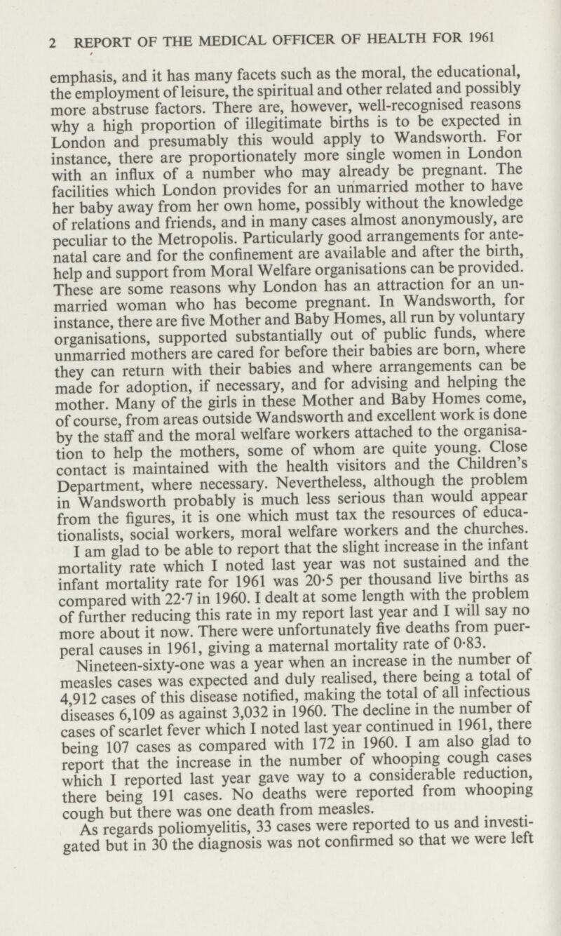 2 REPORT OF THE MEDICAL OFFICER OF HEALTH FOR 1961 emphasis, and it has many facets such as the moral, the educational, the employment of leisure, the spiritual and other related and possibly more abstruse factors. There are, however, well-recognised reasons why a high proportion of illegitimate births is to be expected in London and presumably this would apply to Wandsworth. For instance, there are proportionately more single women in London with an influx of a number who may already be pregnant. The facilities which London provides for an unmarried mother to have her baby away from her own home, possibly without the knowledge of relations and friends, and in many cases almost anonymously, are peculiar to the Metropolis. Particularly good arrangements for ante natal care and for the confinement are available and after the birth, help and support from Moral Welfare organisations can be provided. These are some reasons why London has an attraction for an un married woman who has become pregnant. In Wandsworth, for instance, there are five Mother and Baby Homes, all run by voluntary organisations, supported substantially out of public funds, where unmarried mothers are cared for before their babies are born, where they can return with their babies and where arrangements can be made for adoption, if necessary, and for advising and helping the mother. Many of the girls in these Mother and Baby Homes come, of course, from areas outside Wandsworth and excellent work is done by the staff and the moral welfare workers attached to the organisa tion to help the mothers, some of whom are quite young. Close contact is maintained with the health visitors and the Children's Department, where necessary. Nevertheless, although the problem in Wandsworth probably is much less serious than would appear from the figures, it is one which must tax the resources of educa tionalists, social workers, moral welfare workers and the churches. I am glad to be able to report that the slight increase in the infant mortality rate which I noted last year was not sustained and the infant mortality rate for 1961 was 20.5 per thousand live births as compared with 22.7 in 1960.1 dealt at some length with the problem of further reducing this rate in my report last year and I will say no more about it now. There were unfortunately five deaths from puer peral causes in 1961, giving a maternal mortality rate of 0.83. Nineteen-sixty-one was a year when an increase in the number of measles cases was expected and duly realised, there being a total of 4,912 cases of this disease notified, making the total of all infectious diseases 6,109 as against 3,032 in 1960. The decline in the number of cases of scarlet fever which I noted last year continued in 1961, there being 107 cases as compared with 172 in 1960. I am also glad to report that the increase in the number of whooping cough cases which I reported last year gave way to a considerable reduction, there being 191 cases. No deaths were reported from whooping cough but there was one death from measles. As regards poliomyelitis, 33 cases were reported to us and investi gated but in 30 the diagnosis was not confirmed so that we were left