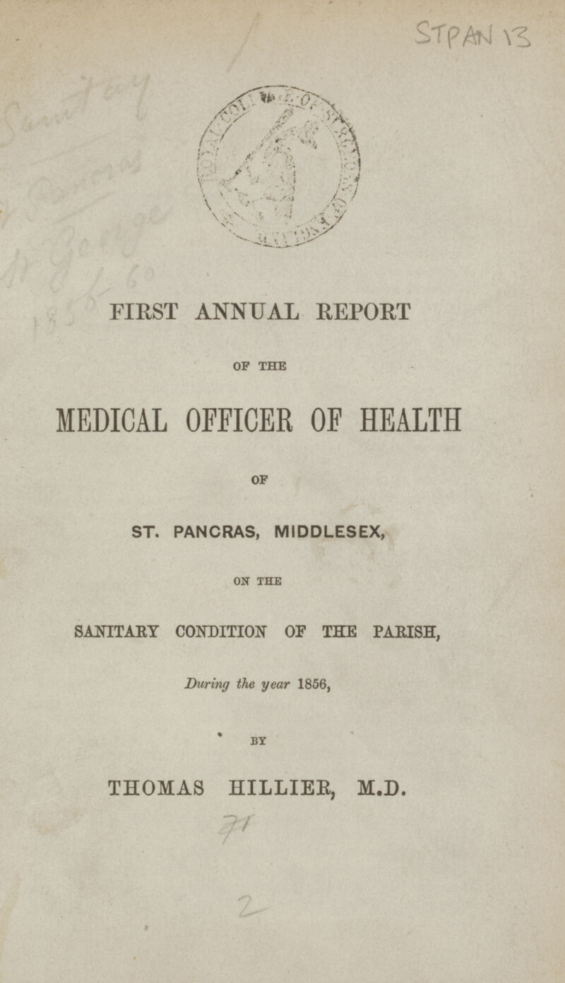 STPAN 13 FIRST ANNUAL REPORT OF THE MEDICAL OFFICER OF HEALTH of ST. PANCRAS, MIDDLESEX, ON THE SANITAKY CONDITION OF THE PARISH, During the year 1856, BY THOMAS HILLIEB, M.D. 71 2