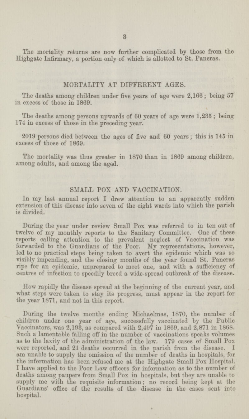 3 The mortality returns are now further complicated by those from the Highgate Infirmary, a portion only of which is allotted to St. Pancras. MORTALITY AT DIFFERENT AGES. The deaths among children under five years of age were 2,166; being 57 in excess of those in 1869. The deaths among persons upwards of 60 years of age were 1,235; being 174 in excess of those in the preceding year. 2019 persons died between the ages of five and 60 years; this is 145 in excess of those of 1869. The mortality was thus greater in 1870 than in 1869 among children, among adults, and among the aged. SMALL POX AND VACCINATION. In my last annual report I drew attention to an apparently sudden extension of this disease into seven of the eight wards into which the parish is divided. During the year under review Small Pox was referred to in ten out of twelve of my monthly reports to the Sanitary Committee. One of these reports calling attention to the prevalent neglect of Vaccination was forwarded to the Guardians of the Poor. My representations, however, led to no practical steps being taken to avert the epidemic which was so visibly impending, and the closing months of the year found St. Pancras ripe for an epidemic, unprepared to meet one, and with a sufficiency of centres of infection to speedily breed a wide-spread outbreak of the disease. How rapidly the disease spread at the beginning of the current year, and what steps were taken to stay its progress, must appear in the report for the year 1871, and not in this report. During the twelve months ending Michaelmas, 1870, the number of children under one year of age, successfully vaccinated by the Public Vaccinators, was 2,193, as compared with 2,497 in 1869, and 2,871 in 1868. Such a lamentable falling off in the number of vaccinations speaks volumes as to the laxity of the administration of the law. 179 cases of Small Pox were reported, and 21 deaths occurred in the parish from the disease. I am unable to supply the omission of the number of deaths in hospitals, for the information has been refused me at the Highgate Small Pox Hospital. I have applied to the Poor Law officers for information as to the number of deaths among paupers from Small Pox in hospitals, but they are unable to supply me with the requisite information; no record being kept at the Guardians' office of the results of the disease in the cases sent into hospital.