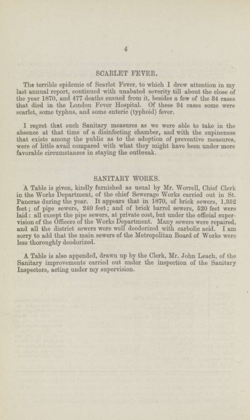 4 SCARLET FEVER. The terrible epidemic of Scarlet Fever, to which I drew attention in my last annual report, continued with unabated severity till about the close of the year 1870, and 477 deaths ensued from it, besides a few of the 34 cases that died in the London Fever Hospital. Of these 34 cases some were scarlet, some typhus, and some enteric (typhoid) fever. I regret that such Sanitary measures as we were able to take in the absence at that time of a disinfecting chamber, and with the supineness that exists among the public as to the adoption of preventive measures, were of little avail compared with what they might have been under more favorable circumstances in staying the outbreak. SANITARY WORKS. A Table is given, kindly furnished as usual by Mr. Worrell, Chief Clerk in the Works Department, of the chief Sewerage Works carried out in St. Pancras during the year. It appears that in 1870, of brick sewers, 1,352 feet; of pipe sewers, 240 feet; and of brick barrel sewers, 520 feet were laid: all except the pipe sewers, at private cost, but under the official super vision of the Officers of the Works Department. Many sewers were repaired, and all the district sewers were well deodorized with carbolic acid. I am sorry to add that the main sewers of the Metropolitan Board of Works were less thoroughly deodorized. A Table is also appended, drawn up by the Clerk, Mr. John Leach, of the Sanitary improvements carried out under the inspection of the Sanitary Inspectors, acting under my supervision.