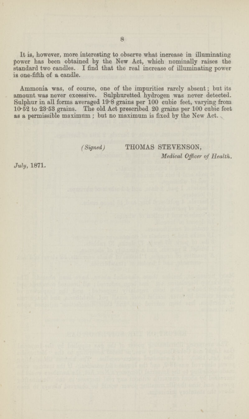 8 It is, however, more interesting to observe what increase in illuminating power has been obtained by the New Act, which nominally raises the standard two candles. I find that the real increase of illuminating power is one-fifth of a candle. Ammonia was, of course, one of the impurities rarely absent; but its amount was never excessive. Sulphuretted hydrogen was never detected. Sulphur in all forms averaged 19.8 grains per 100 cubic feet, varying from 10.52 to 28.58 grains. The old Act prescribed 20 grains per 100 cubic feet as a permissible maximum; but no maximum is fixed by the New Act. (Signed) THOMAS STEVENSON, Medical Officer of Health. July, 1871.