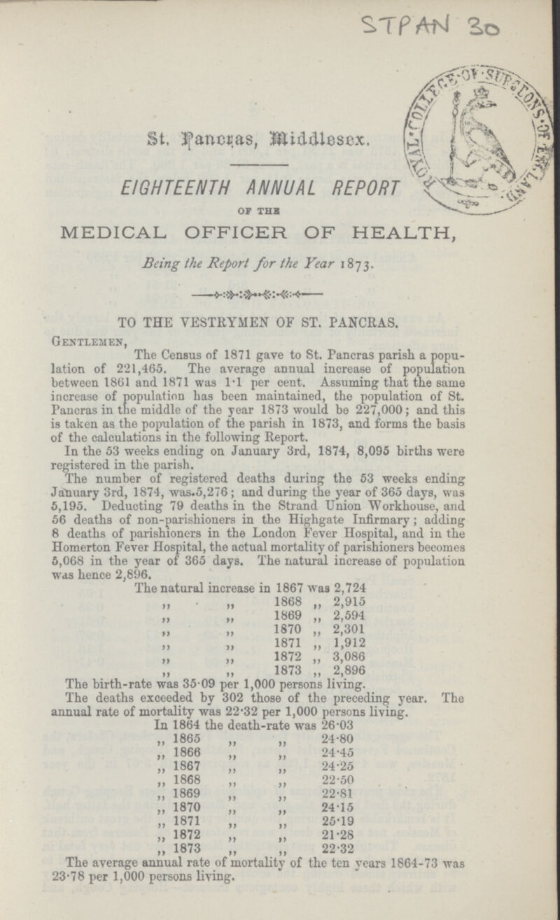 STPAN 30 St. Pancras, Middlesex. EIGHTEENTH ANNUAL REPORT OF THE MEDICAL OFFICER OF HEALTH, Being the Report for the Year 1873. TO THE VESTRYMEN OF ST. PANCRAS. Gentlemen, The Census of 1871 gave to St. Pancras parish a popu lation of 221,465. The average annual increase of population between 1861 and 1871 was 1.1 per cent. Assuming that the same increase of population has been maintained, the population of St. Pancras in the middle of the year 1873 would be 227,000; and this is taken as the population of the parish in 1873, and forms the basis of the calculations in the following Report. In the 53 weeks ending on January 3rd, 1874, 8,095 births were registered in the parish. The number of registered deaths during the 53 weeks ending January 3rd, 1874, was.5,276; and during the year of 365 days, was 5,195. Deducting 79 deaths in the Strand Union Workhouse, and 56 deaths of non-parishioners in the Highgate Infirmary; adding 8 deaths of parishioners in the London Fever Hospital, and in the Homerton Fever Hospital, the actual mortality of parishioners becomes 5,068 in the year of 365 days. The natural increase of population was hence 2,896. The natural increase in 1867 was 2,724 ,, „ 1868 „ 2,915 „ „ 1869 „ 2,594 „ ,,1870 „ 2,301 „ ,,1871 „ 1,912 „ ,, 1872 „ 3,086 „ „ 1873 „ 2,896 The birth-rate was 35.09 per 1,000 persons living. The deaths exceeded by 302 those of the preceding year. The annual rate of mortality was 22.32 per 1,000 persons living. In 1864 the death-rate was 26.03 „ 1865 „ „ 24.80 ,, 1866 „ „ 24.45 „ 1867 „ „ 24.25 „ 1868 „ „ 22.50 „ 1869 „ „ 22.81 „ 1870 „ „ 24.15 „ 1871 „ „ 25.19 „ 1872 „ „ 21.28 „ 1873 „ „ 22.32 The average annual rate of mortality of the ten years 1864-73 was 23.78 per 1,000 persons living.
