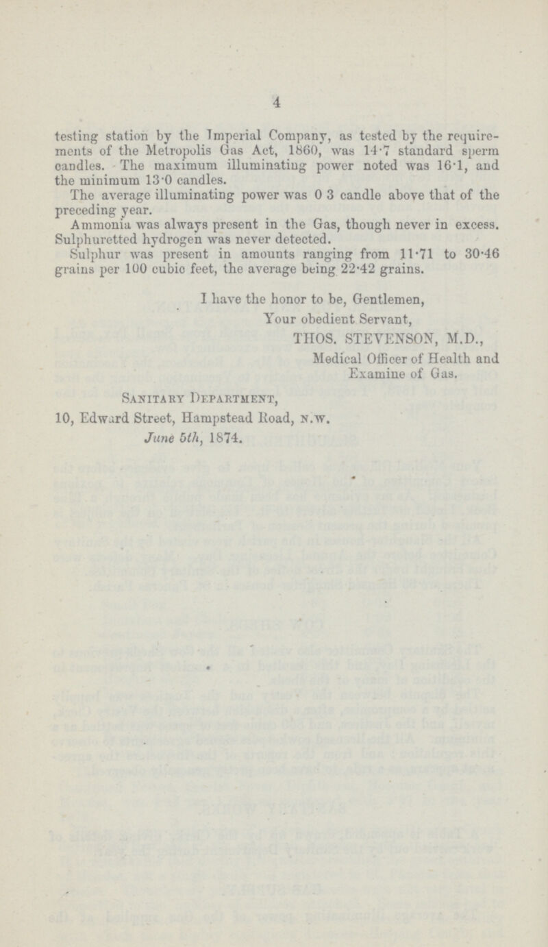 4 testing station by the Imperial Company, as tested by the require ments of the Metropolis Gas Act, 1860, was 14.7 standard sperm candles. The maximum illuminating power noted was 16.1, and the minimum 130 candles. The average illuminating power was 03 candle above that of the preceding year. Ammonia was always present in the Gas, though never in excess. Sulphuretted hydrogen was never detected. Sulphur was present in amounts ranging from 11.71 to 30.46 grains per 100 cubio feet, the average being 22.42 grains. I have the honor to be, Gentlemen, Your obedient Servant, THOS. STEVENSON, M.D., Medical Officer of Health and Examine of Gas. Sanitary Department, 10, Edward Street, Hampstead Road, n.w. June 5th, 1874.