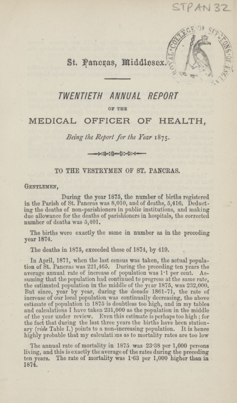 STPAN 32. St. Pancras, Middlesex. TWENTIETH ANNUAL REPORT OF THE MEDICAL OFFICER OF HEALTH, Being the Report for the Year 1875. —— TO THE VESTRYMEN OF ST. PANCRAS. Gentlemen, During the year 1875, the number of births registered in the Parish of St. Pancras was 8,010, and of deaths, 5,416, Deduct ing the deaths of non-parishioners in public institutions, and making due allowance for the deaths of parishioners in hospitals, the corrected number of deaths was 5,401, The births were exactly the same in number as in the preceding year 1874. The deaths in 1875, exceeded those of 1874, by 419. In April, 1871, when the last census was taken, the actual popula tion of St. Pancras was 221,465. During the preceding ten years the average annual rate of increase of population was 1.1 per cent. As suming that the population had continued to progress at the same rate, the estimated population in the middle of the year 1875, was 232,000. But since, year by year, during the decade 1861-71, the rate of increase of our local population was continually decreasing, the above estimate of population in 1875 is doubtless too high, and in my tables and calculations I have taken 231,000 as the population in the middle of the year under review. Even this estimate is perhaps too high ; for the fact that during the last three years the births have been station ary hide Table I.) points to a non-increasing population. It is hence highly probable that my calculations as to mortality rates are too low The annual rate of mortality in 1875 was 23.38 per 1,000 persons living, and this is exactly the average of the rates during the preceding ten years. The rate of mortality was l.63 per 1,000 higher than in 1874.