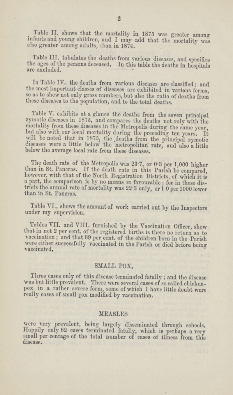 2 Table II. shows that the mortality in 1875 was greater among infants and young children, and I may add that the mortality was also greater among adults, than in 1874. Table III. tabulates the deaths from various diseases, and specifies the ages of the persons deceased. In this table the deaths in hospitals are excluded. In Table IV. the deaths from various diseases are classified; and the most important classes of diseases are exhibited in various forms, so as to shew not only gross numbers, but also the ratio of deaths from these diseases to the population, and to the total deaths. Table V. exhibits at a glance the deaths from the seven principal zymotic diseases in 1875, and compares the deaths not only with the mortality from these diseases in the Metropolis during the same year, but also with our local mortality during the preceding ten years. It will be noted that in 1875, the deaths from the principal zymotic diseases were a little below the metropolitan rate, and also a little below the average local rate from these diseases. The death rate of the Metropolis was 23.7, or 0.3 per 1,000 higher than in St. Pancras. If the death rate in this Parish be compared, however, with that of the North Registration Districts, of which it is a part, the comparison is by no means so favourable; for in these dis tricts the annual rate of mortality was 22.3 only, or 1.0 per 1000 lower than in St. Pancras. Table VI., shows the amount of work carried out by the Inspectors under my supervision. Tables VII. and VIII. furnished by the Vaccination Officer, show that in not 2 per cent. of the registered births is there no return as to vaccination; and that 89 per cent, of the children horn in the Parish were either successfully vaccinated in the Farish or died before being vaccinated. SMALL POX. Three cases only of this disease terminated fatally ; and the disease was but little prevalent. There were several cases of so called chicken pox in a rather severe form, some of which I have little doubt were really cases of small pox modified by vaccination. MEASLES were very prevalent, being largely disseminated through schools. Happily only 82 cases terminated fatally, which is perhaps a very small per centage of the total number of eases of illness from this disease.