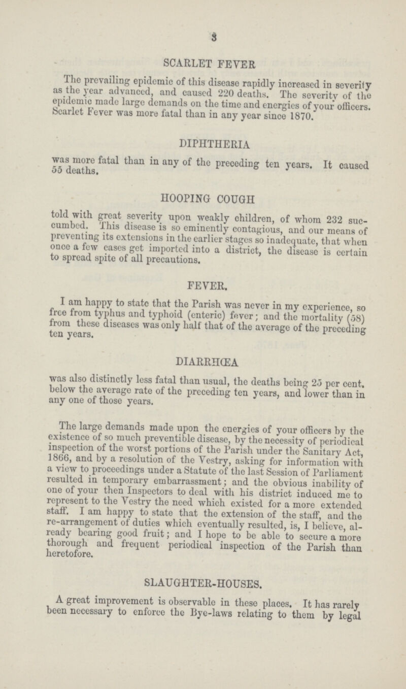 8 SCARLET FEVER The prevailing epidemic of this disease rapidly increased in severity as the year advanced, and causcd 220 deaths. The severity of the epidemic made large demands on the time and energies of your officers. Scarlet Fever was more fatal than in any year since 1870. DIPHTHERIA was more fatal than in any of the preceding ten years. It causcd 55 deaths. HOOPING COUGH told with great severity upon weakly children, of whom 232 suc cumbed. This disease is so eminently contagious, and our means of preventing its extensions in the earlier stages so inadequate, that when once a few cases get imported into a district, the disease is certain to spread spite of all precautions. FEVER. I am happy to state that the Parish was never in my experience, so free from typhus and typhoid (enteric) fever; and the mortality (58) from these diseases was only half that of the average of the preceding ten years. DIARRHŒA was also distinctly less fatal than usual, the deaths being 25 per cent. below the average rate of the preceding ten years, and lower than in any one of those years. The large demands made upon the energies of your officers by the existence of so much preventible disease, by the necessity of periodical inspection of the worst portions of the Parish under the Sanitary Act, 1866, and by a resolution of the Vestry, asking for information with a view to proceedings under a Statute of the last Session of Parliament resulted in temporary embarrassment; and the obvious inability of one of your then Inspectors to deal with his district induced me to represent to the Vestry the need which existed for a more extended staff. I am happy to state that the extension of the staff, and the re-arrangement of duties which eventually resulted, is, I believe, al ready bearing good fruit; and I hope to be able to secure a more thorough and frequent periodical inspection of the Parish than heretofore. SLAUGHTER-HOUSES. A great improvement is observable in these places. It has rarely been necessary to enforce the Bye-laws relating to them by legal