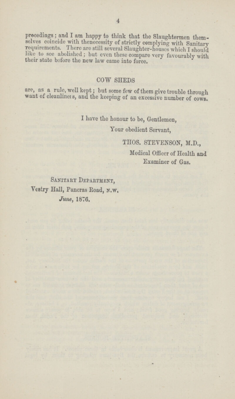 4 precedings; and I am happy to think that the Slaughtermen them selves coincide with the necessity of strictly complying with Sanitary requirements. There are still several Slaughter-houses which I should like to see abolished; but even these compare very favourably with their state before the new law came into force. COW SHEDS are, as a rule, well kept; but some few of them give trouble through want of cleanliness, and the keeping of an excessive number of cows. I have the honour to be, Gentlemen, Your obedient Servant, THOS. STEVENSON, M.D., Medical Officer of Health and Examiner of Gas. Sanitary Department, Vestry Hall, Pancras Road, N.W. June, 1876.