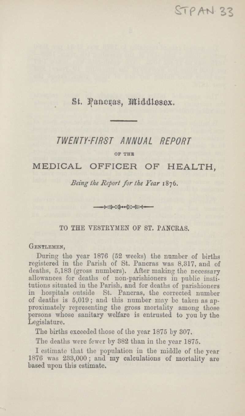 STPAN 33 St. Pancras, Middlessex. TWENTY-FIRST ANNUAL REPORT of the MEDICAL OFFICER OF HEALTH, Being the Report for the Year 1876. TO THE VESTRYMEN OF ST. PANCRAS. Gentlemen, During the year 1876 (52 weeks) the number of births registered in the Parish of St. Pancras was 8,317, and of deaths, 5,183 (gross numbers). After making the necessary allowances for deaths of non-parishioners in public insti tutions situated in the Parish, and for deaths of parishioners in hospitals outside St. Pancras, the corrected number of deaths is 5,019; and this number may be taken as ap proximately representing the gross mortality among those persons whose sanitary welfare is entrusted to you by the Legislature. The births exceeded those of the year 1875 by 307. The deaths were fewer by 382 than in the year 1875. I estimate that the population in the middle of the year 1876 was 233,000 ; and my calculations of mortality are based upon this estimate.