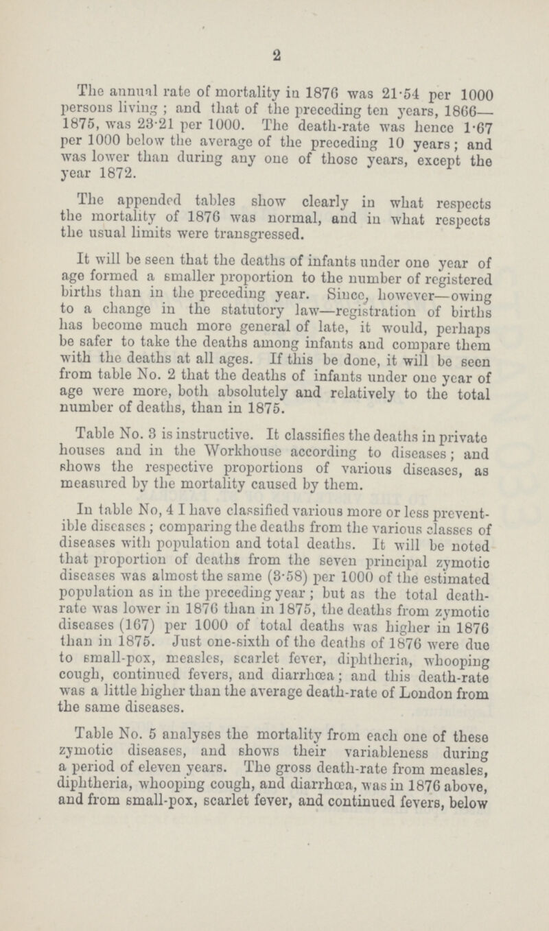 2 The annual rate of mortality in 187G was 21.54 per 1000 persons living ; and that of the preceding ten years, 1866— 1875, was 23.21 per 1000. The death-rate was hence 1.67 per 1000 below the average of the preceding 10 years; and was lower than during any one of those years, except the year 1872. The appended tables show clearly in what respects the mortality of 1876 was normal, and in what respects the usual limits were transgressed. It will be seen that the deaths of infants under one year of age formed a smaller proportion to the number of registered births than in the preceding year. Since, however—owing to a change in the statutory law—registration of births has become much more general of late, it would, perhaps be safer to take the deaths among infants and compare them with the deaths at all ages. If this be done, it will be seen from table No. 2 that the deaths of infants under one year of age were more, both absolutely and relatively to the total number of deaths, than in 1875. Table No. 3 is instructive. It classifies the deaths in private houses and in the Workhouse according to diseases; and shows the respective proportions of various diseases, as measured by the mortality caused by them. In table No, 4 I have classified various more or less prevent ible diseases ; comparing the deaths from the various classes of diseases with population and total deaths. It will be noted that proportion of deaths from the seven principal zymotic diseases was almost the same (3-58) per 1000 of the estimated population as in the preceding year ; but as the total death rate was lower in 1876 than in 1875, the deaths from zymotic diseases (167) per 1000 of total deaths was higher in 1876 than in 1875. Just one-sixth of the deaths of 1876 were due to small-pox, measles, scarlet fever, diphtheria, whooping cough, continued fevers, and diarrhoea; and this death-rate was a little higher than the average death-rate of London from the same diseases. Table No. 5 analyses the mortality from each one of these zymotic diseases, and shows their variableness during a period of eleven years. The gross death-rate from measles, diphtheria, whooping cough, and diarrhoea, was in 1876 above, and from small-pox, scarlet fever, and continued fevers, below