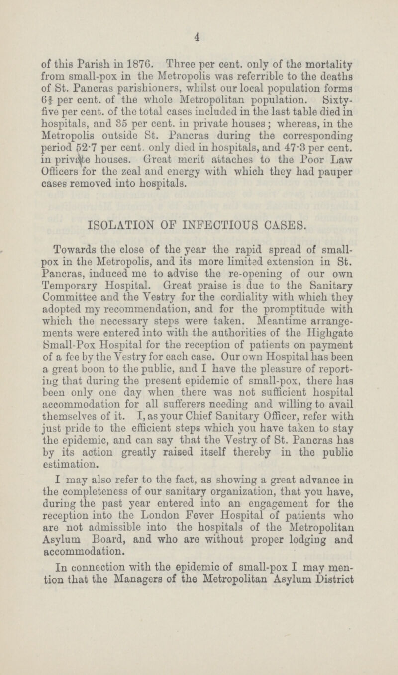 4 of this Parish in 187G. Three per cent. only of the mortality from small-pox in the Metropolis was referrible to the deaths of St. Pancras parishioners, whilst our local population forms 62/3per cent. of the whole Metropolitan population. Sixty five per cent. of the total cases included in the last table died in hospitals, and 35 per cent. in private houses; whereas, in the Metropolis outside St. Pancras during the corresponding period 52.7 per cent. only died in hospitals, and 47.3 per cent. in private houses. Great merit attaches to the Poor Law Officers for the zeal and energy with which they had pauper cases removed into hospitals. ISOLATION OF INFECTIOUS CASES. Towards the close of the year the rapid spread of small pox in the Metropolis, and its more limited extension in St. Pancras, induced me to advise the re-opening of our own Temporary Hospital. Great praise is due to the Sanitary Committee and the Vestry for the cordiality with which they adopted my recommendation, and for the promptitude with which the necessary steps were taken. Meantime arrange ments were entered into with the authorities of the Highgate Small-Pox Hospital for the reception of patients on payment of a fee by the Vestry for each case. Our own Hospital has been a great boon to the public, and I have the pleasure of report ing that during the present epidemic of small-pox, there has been only one day when there was not sufficient hospital accommodation for all sufferers needing and willing to avail themselves of it. I, as your Chief Sanitary Officer, refer with just pride to the efficient steps which you have taken to stay the epidemic, and can say that the Vestry of St. Pancras has by its action greatly raised itself thereby in the public estimation. I may also refer to the fact, as showing a great advance in the completeness of our sanitary organization, that you have, during the past year entered into an engagement for the reception into the London Fever Hospital of patients who are not admissible into the hospitals of the Metropolitan Asylum Board, and who are without proper lodging and accommodation. In connection with the epidemic of small-pox I may men tion that the Managers of the Metropolitan Asylum District