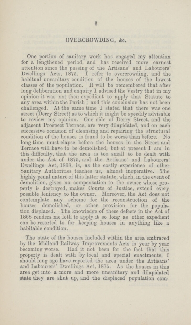 e OVERCROWDING, &c. One portion of sanitary work has engaged my attention for a lengthened period, and has received more earnest attention since the passing of the Artisans' and Labourers' Dwellings Acts, 1875. I refer to overcrowding, and the habitual unsanitary condition of the houses of the lowest classes of the population. It will be remembered that after long deliberation and enquiry I advised the Vestry that in my opinion it was not then expedient to apply that Statute to any area within the Parish ; and this conclusion has not been challenged. At the same time I stated that there was one street (Derry Street) as to which it might be speedily advisable to review my opinion. One side of Derry Street, and the adjacent Prospect Terrace, are very dilapidated, and on each successive occasion of cleansing and repairing the structural condition of the houses is found to be worse than before. No long time must elapse before the houses in the Street and Terrace will have to be demolished, but at present I am in this difficulty, that the area is too small to bo dealt with under the Act of 1875, and the Artisans' and Labourers' Dwellings Aot, 18C8, is, as the oostly experience of other Sanitary Authorities teaches us, almost inoperative. The highly penal nature of this latter statute, which, in the event of demolition, gives no compensation to the owner whose pro perty is destroyed, makes Courts of Justice, extend every possible leniency to the owner. Moreover, the Act does not contemplate any scheme for the reconstruction of the houses demolished, or other provision for the popula tion displaced. The knowledge of these defects in the Act of 1868 renders me loth to apply it so long as other expedient can be resorted to for keeping houses in anything like a habitable condition. The state of the houses included within the area embraced by the Midland Railway Improvements Acts is year by year becoming worse. Had it not been for the fact that this property is dealt with by local and special enactments, I should long ago have reported the area under the Artisans' and Labourers' Dwellings Act, 1875. As the houses in this area get into a more and more unsanitary and dilapidated state they are shut up, and the displaced population com¬