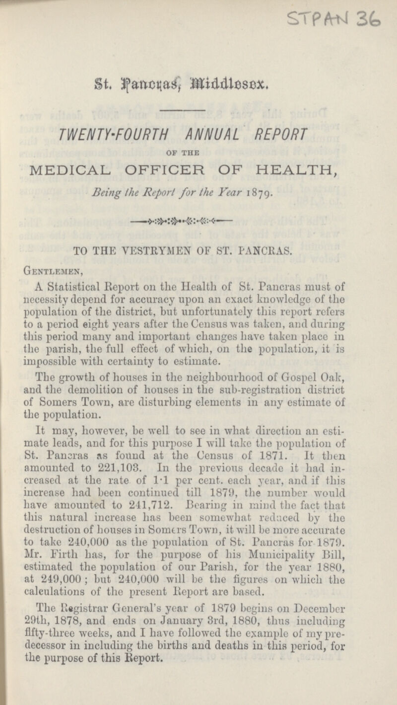 STPAN 36 St. Pancras, Middlesex. TWENTY-FOURTH ANNUAL REPORT of the MEDICAL OFFICER OF HEALTH, Being the Report for the Year 1879. TO THE VESTRYMEN OF ST. PANCRAS. Gentlemen, A Statistical Report on the Health of St. Pancras must of necessity depend for accuracy upon an exact knowledge of the population of the district, but unfortunately this report refers to a period eight years after the Census was taken, and during this period many and important changes have taken place in the parish, the full effect of which, on the population, it is impossible with certainty to estimate. The growth of houses in the neighbourhood of Gospel Oak, and the demolition of houses in the sub-registration district of Somers Town, are disturbing elements in any estimate of the population. It may, however, be well to see in what direction an esti mate leads, and for this purpose I will take the population of St. Pancras as found at the Census of 1871. It then amounted to 221,103. In the previous decade it had in creased at the rate of 1.1 per cent. each year, and if this increase had been continued till 1879, the number would have amounted to 211,712. Bearing in mind the fact that this natural increase has been somewhat reduced by the destruction of houses in Somers Town, it will be more accurate to take 240,000 as the population of St. Pancras for 1879. Mr. Firth has, for the purpose of his Municipality Bill, estimated the population of our Parish, for the year 1880, at 249,000; but 240,000 will be the figures on which the calculations of the present Report are based. The Registrar General's year of 1879 begins on December 29th, 1878, and ends on January 3rd, 1880, thus including fifty-three weeks, and I have followed the example of my pre decessor in including the births and deaths in this period, for the purpose of this Report.