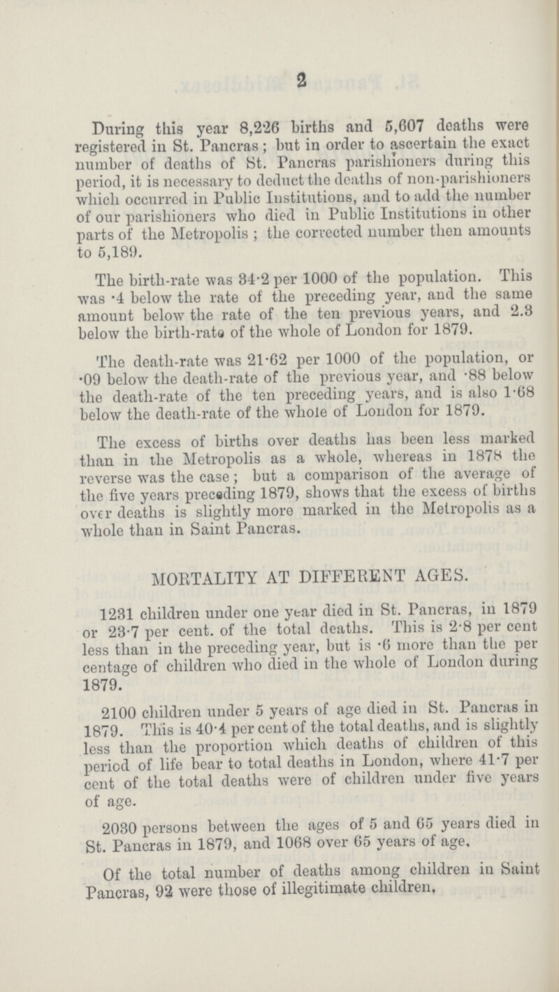 2 During this year 8,226 births and 5,607 deaths were registered in St. Pancras; but in order to ascertain the exact number of deaths of St. Pancras parishioners during this period, it is necessary to deduct the deaths of non-parishioners which occurred in Public Institutions, and to add the number of our parishioners who died in Public Institutions in other parts of the Metropolis; the corrected number then amounts to 5,189. The birth-rate was 34.2 per 1000 of the population. This was .4 below the rate of the preceding year, and the same amount below the rate of the ten previous years, and 2.3 below the birth-rate of the whole of London for 1879. The death-rate was 21.62 per 1000 of the population, or .09 below the death-rate of the previous year, and .88 below the death-rate of the ten preceding years, and is also 1.68 below the death-rate of the whole of London for 1879. The excess of births over deaths has been less marked than in the Metropolis as a whole, whereas in 1878 the reverse was the case; but a comparison of the average of the five years preceding 1879, shows that the excess of births over deaths is slightly more marked in the Metropolis as a whole than in Saint Pancras. MORTALITY AT DIFFERENT AGES. 1231 children under one year died in St. Pancras, in 1879 or 23.7 per cent. of the total deaths. This is 2.8 per cent less than in the preceding year, but is .6 more than the per centage of children who died in the whole of London during 1879. 2100 children under 5 years of age died in St. Pancras in 1879. This is 40.4 per cent of the total deaths, and is slightly less than the proportion which deaths of children of this period of life bear to total deaths in London, where 41.7 per cent of the total deaths were of children under five years of age. 2030 persons between the ages of 5 and 65 years died in St. Pancras in 1879, and 1068 over 65 years of age. Of the total number of deaths among children in Saint Pancras, 92 were those of illegitimate children.