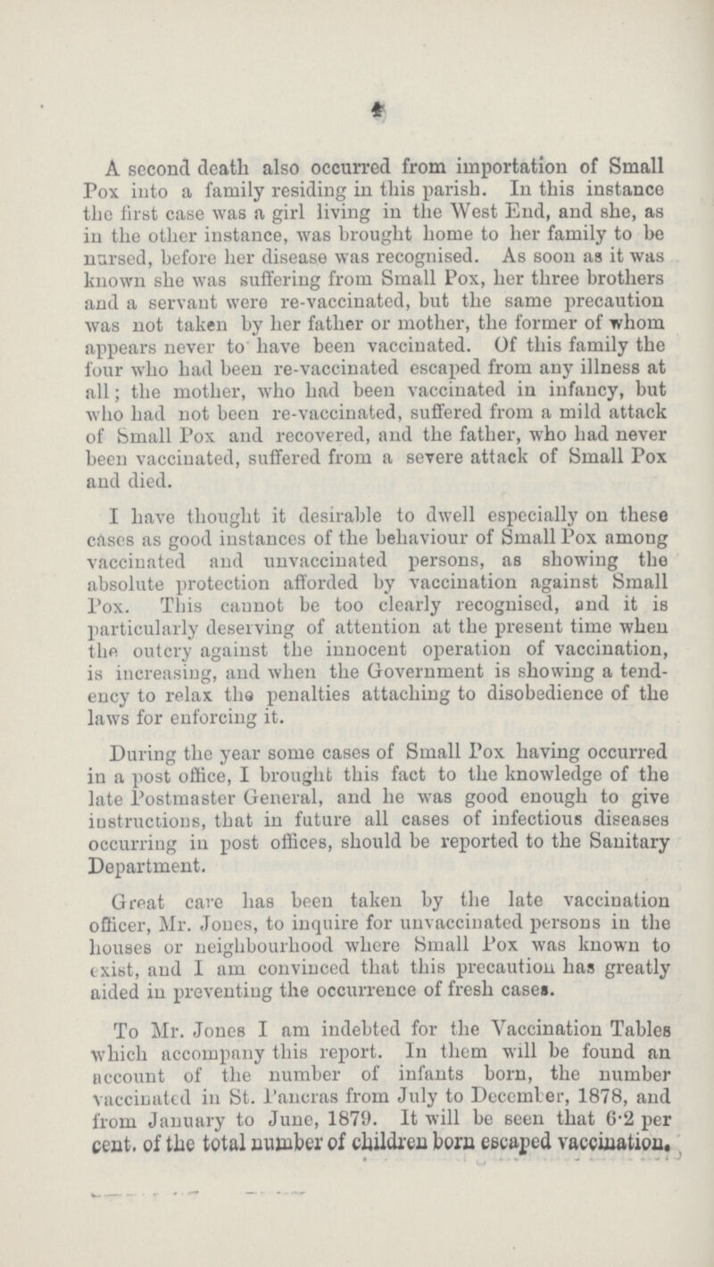 4 A second death also occurred from importation of Small Pox into a family residing in this parish. In this instance the first case was a girl living in the West End, and she, as in the other instance, was brought home to her family to be nursed, before her disease was recognised. As soon as it was known she was suffering from Small Pox, her three brothers and a servant were re-vaccinated, but the same precaution was not taken by her father or mother, the former of whom appears never to have been vaccinated. Of this family the four who had been re-vaccinated escaped from any illness at all; the mother, who had been vaccinated in infancy, but who had not been re-vaccinated, suffered from a mild attack of Small Pox and recovered, and the father, who had never been vaccinated, suffered from a severe attack of Small Pox and died. I have thought it desirable to dwell especially on these cases as good instances of the behaviour of Small Pox among vaccinated and unvaccinated persons, as showing the absolute protection afforded by vaccination against Small Pox. This cannot be too clearly recognised, and it is particularly deserving of attention at the present time when the outcry against the innocent operation of vaccination, is increasing, and when the Government is showing a tend ency to relax the penalties attaching to disobedience of the laws for enforcing it. During the year some cases of Small Pox having occurred in a post office, I brought this fact to the knowledge of the late Postmaster General, and he was good enough to give instructions, that in future all cases of infectious diseases occurring in post offices, should be reported to the Sanitary Department. Great care has been taken by the late vaccination officer, Mr. Jones, to inquire for unvaccinated persons in the houses or neighbourhood where Small Pox was known to exist, and I am convinced that this precaution has greatly aided in preventing the occurrence of fresh cases. To Mr. Jones I am indebted for the Vaccination Tables which accompany this report. In them will be found an account of the number of infants born, the number vaccinated in St. Pancras from July to December, 1878, and from January to June, 1879. It will be seen that 6.2 per cent. of the total number of children born escaped vaccination.