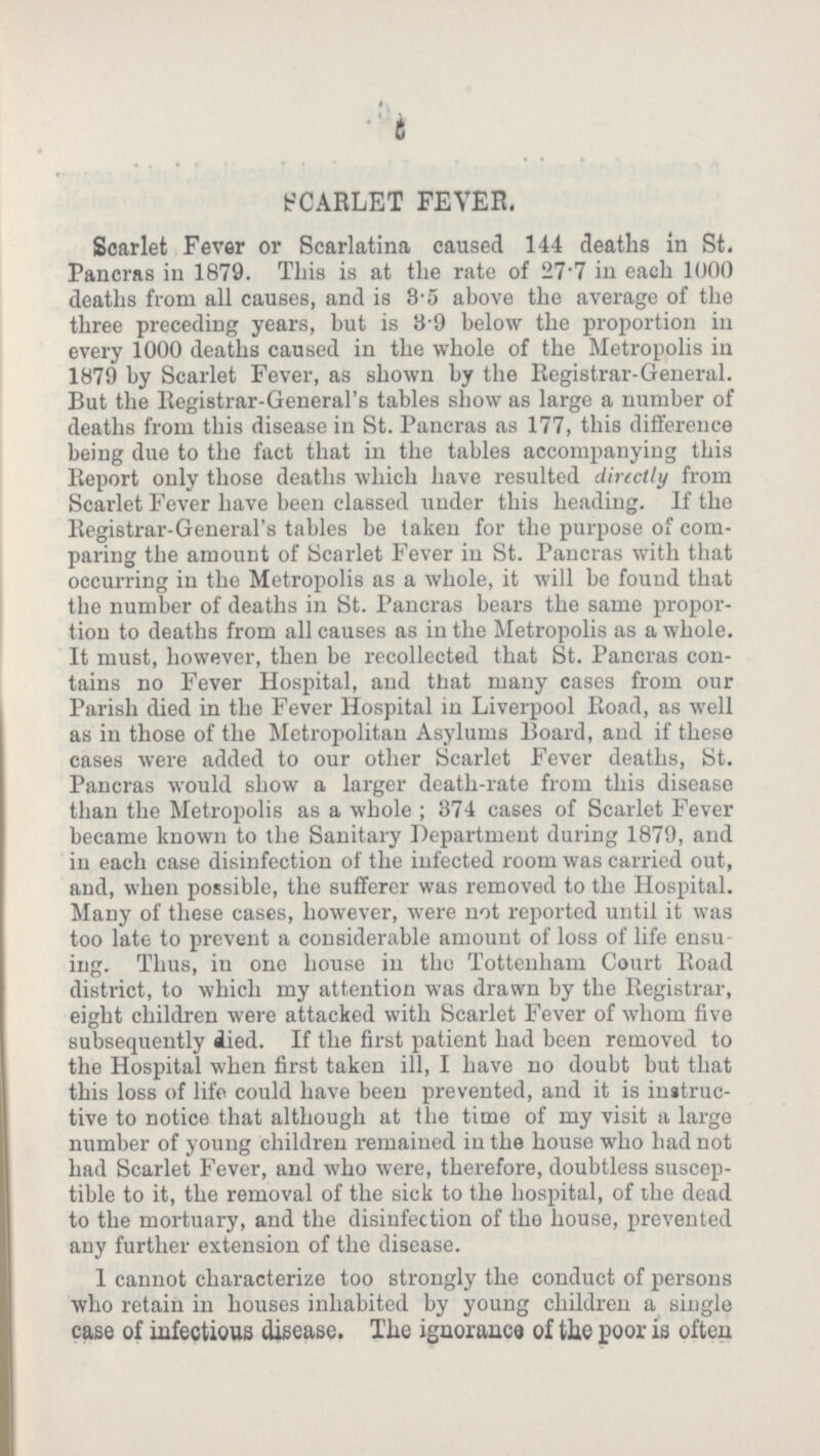 5 SCARLET FEVER. Scarlet Fever or Scarlatina caused 144 deaths in St. Pancras in 1879. This is at the rate of 27.7 in each 1000 deaths from all causes, and is 3.5 above the average of the three preceding years, but is 3-9 below the proportion in every 1000 deaths caused in the whole of the Metropolis in 1879 by Scarlet Fever, as shown by the Registrar-General. But the Registrar-General's tables show as large a number of deaths from this disease in St. Pancras as 177, this difference being due to the fact that in the tables accompanying this Report only those deaths which have resulted directly from Scarlet Fever have been classed under this heading. If the Registrar-General's tables be taken for the purpose of com paring the amount of Scarlet Fever in St. Pancras with that occurring in the Metropolis as a whole, it will be found that the number of deaths in St. Pancras bears the same propor tion to deaths from all causes as in the Metropolis as a whole. It must, however, then be recollected that St. Pancras con tains no Fever Hospital, and that many cases from our Parish died in the Fever Hospital in Liverpool Road, as well as in those of the Metropolitan Asylums Board, and if these cases were added to our other Scarlet Fever deaths, St. Pancras would show a larger death-rate from this disease than the Metropolis as a whole; 374 cases of Scarlet Fever became known to the Sanitary Department during 1879, and iu each case disinfection of the infected room was carried out, and, when possible, the sufferer was removed to the Hospital. Many of these cases, however, were not reported until it was too late to prevent a considerable amount of loss of life ensu ing. Thus, in one house in the Tottenham Court Road district, to which my attention was drawn by the Registrar, eight children were attacked with Scarlet Fever of whom five subsequently died. If the first patient had been removed to the Hospital when first taken ill, I have no doubt but that this loss of life could have been prevented, and it is instruc tive to notice that although at the time of my visit a large number of young children remained in the house who had not had Scarlet Fever, and who were, therefore, doubtless suscep tible to it, the removal of the sick to the hospital, of the dead to the mortuary, and the disinfection of the house, prevented any further extension of the disease. I cannot characterize too strongly the conduct of persons who retain in houses inhabited by young children a single case of infectious disease. The ignorance of the poor is often