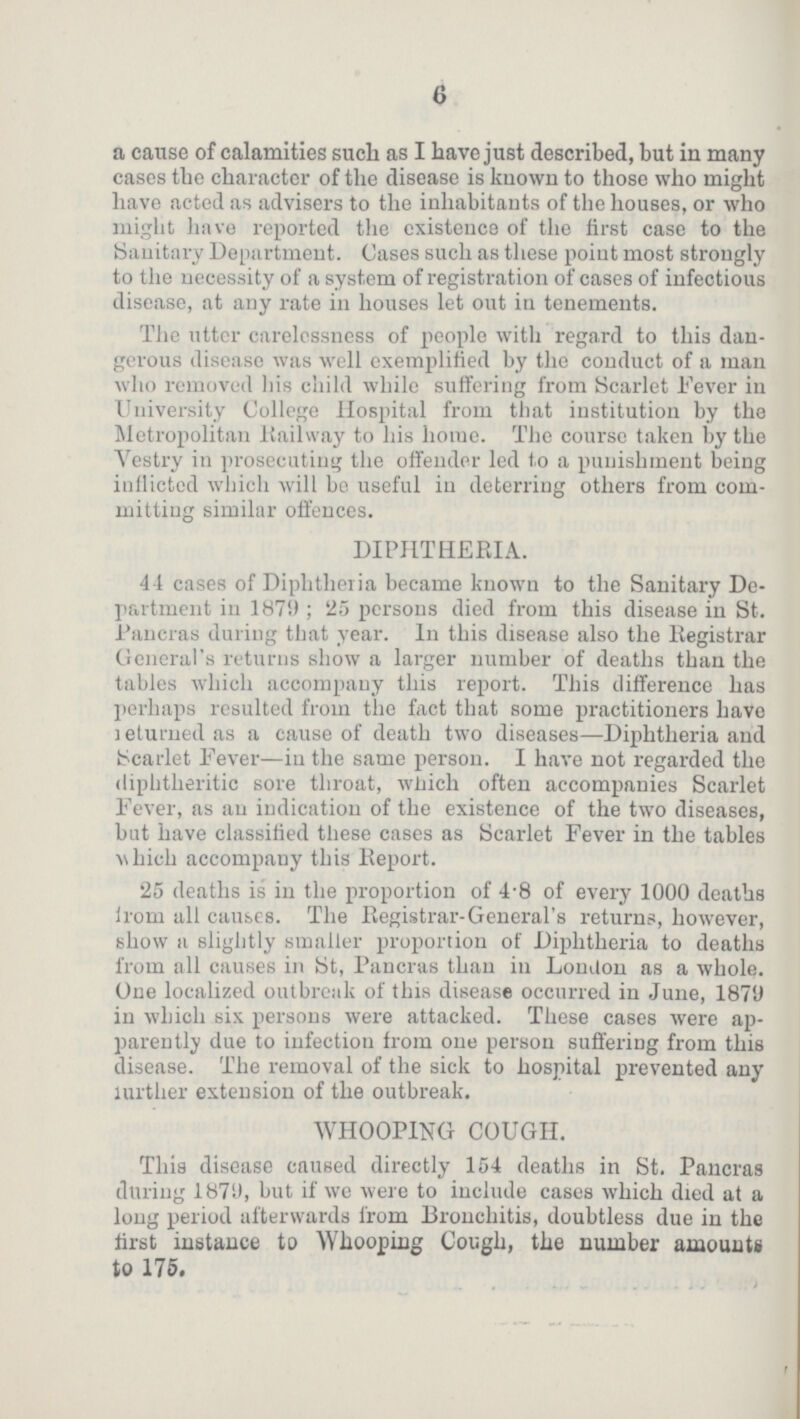 6 a cause of calamities such as I have just described, but in many cases the character of the disease is known to those who might have acted as advisers to the inhabitants of the houses, or who might have reported the existence of the first case to the Sanitary Department. Gases such as these point most strongly to the necessity of a system of registration of cases of infectious disease, at any rate in houses let out in tenements. The utter carelessness of people with regard to this dan gerous disease was well exemplified by the conduct of a man who removed his child while suffering from Scarlet Fever in University College Hospital from that institution by the Metropolitan Railway to his home. The course taken by the Vestry in prosecuting the offender led to a punishment being inflicted which will be useful in deterring others from com mitting similar offences. DIPHTHERIA. 44 cases of Diphtheria became known to the Sanitary De partment in 187!); 25 persons died from this disease in St. Pancras during that year. In this disease also the Registrar General's returns show a larger number of deaths than the tables which accompany this report. This difference has perhaps resulted from the fact that some practitioners have returned a cause of death two diseases—Diphtheria and Scarlet Fever—in the same person. I have not regarded the diphtheritic sore throat, which often accompanies Scarlet Fever, as an indication of the existence of the two diseases, but have classified these cases as Scarlet Fever in the tables which accompany this Report. 25 deaths is in the proportion of 4.8 of every 1000 deaths from all causes. The Registrar-General's returns, however, show a slightly smaller proportion of Diphtheria to deaths from all causes in St, Pancras than iu London as a whole. One localized outbreak of this disease occurred in June, 1879 in which six persons were attacked. These cases were ap parently due to infection from one person suffering from this disease. The removal of the sick to hospital prevented any lurther extension of the outbreak. WHOOPING COUGH. This disease caused directly 154 deaths in St. Pancras during 1879, but if we were to include cases which died at a long period afterwards from Bronchitis, doubtless due in the first instance to Whooping Cough, the number amounts to 175.