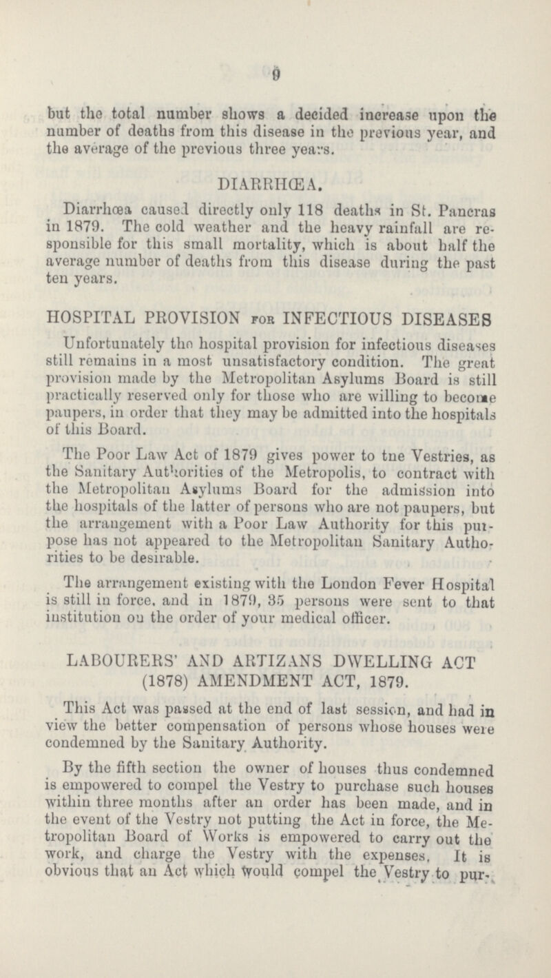9 but the total number shows a decided increase upon the number of deaths from this disease in the previous year, and the average of the previous three years. DIARRIHŒA. Diarrhoea caused directly only 118 deaths in St. Pancras in 1879. The cold weather and the heavy rainfall are re sponsible for this small mortality, which is about half the average number of deaths from this disease during the past ten years. HOSPITAL PROVISION for INFECTIOUS DISEASES Unfortunately the hospital provision for infectious diseases still remains in a most unsatisfactory condition. The great provision made by the Metropolitan Asylums Board is still practically reserved only for those who are willing to become paupers, in order that they may be admitted into the hospitals of this Board. The Poor Law Act of 1879 gives power to the Vestries, as the Sanitary Authorities of the Metropolis, to contract with the Metropolitan Asylums Board for the admission into the hospitals of the latter of persons who are not paupers, but the arrangement with a Poor Law Authority for this pur pose has not appeared to the Metropolitan Sanitary Autho rities to be desirable. The arrangement existing with the London Fever Hospital is still in force, and in 1879,35 persons were sent to that institution on the order of your medical officer. LABOURERS' AND ARTIZANS DWELLING ACT (1878) AMENDMENT ACT, 1879. This Act was passed at the end of last session, and had in view the better compensation of persons whose houses were condemned by the Sanitary Authority. By the fifth section the owner of houses thus condemned is empowered to compel the Vestry to purchase such houses within three months after an order has been made, and in the event of the Vestry not putting the Act in force, the Me tropolitan Board of Works is empowered to carry out the work, and charge the Vestry with the expenses. It is obvious that an Act which would compel the Vestry to pur¬