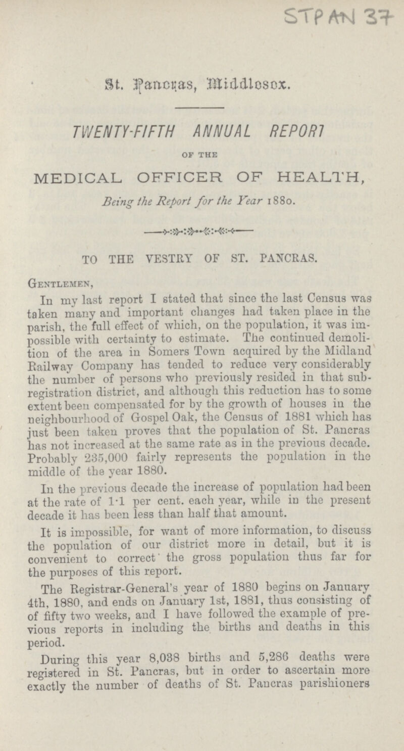 STp AtJ 3^- St. Jfancc.as, BJiddlcscx. TVJENTY-FIFTH ANNUAL REP OR! of the MEDICAL OFFICER OF HEALTH, Being the Report for the Vear 1880. TO THE VESTRY OF ST. PANCRAS. Gentlemen, In my last report I stated that since the last Census was taken many and important changes had taken place in the parish, the full effect of which, on the population, it was im possible with certainty to estimate. The continued demoli tion of the area in Somers Town acquired by the Midland Railway Company has tended to reduce very considerably the number of persons who previously resided in that sub registration district, and although this reduction has to some extent been compensated for by the growth of houses iu the neighbourhood of Gospel Oak, the Census of 1881 which has just been taken proves that the population of St. Pancras has not increased at the same rate as in the previous decade. Probably 235,000 fairly represents the population in the middle of the year 1880. In the previous decade the increase of population had been at the rate of 1*1 per cent, each year, while in the present decade it has been less than half that amount. It is impossible, for want of more information, to discuss the population of our district more in detail, but it is convenient to correct' the gross population thus far for the purposes of this report. The Registrar-General's year of 1880 begins on January 4th, 1880, and ends on January 1st, 1881, thus consisting of of fifty two weeks, and I have followed the example of pre vious reports in including the births and deaths in this period. During this year 8,038 births and 5,286 deaths were registered in St. Pancras, but in order to ascertain more exactly the number of deaths of St. Pancras parishioners