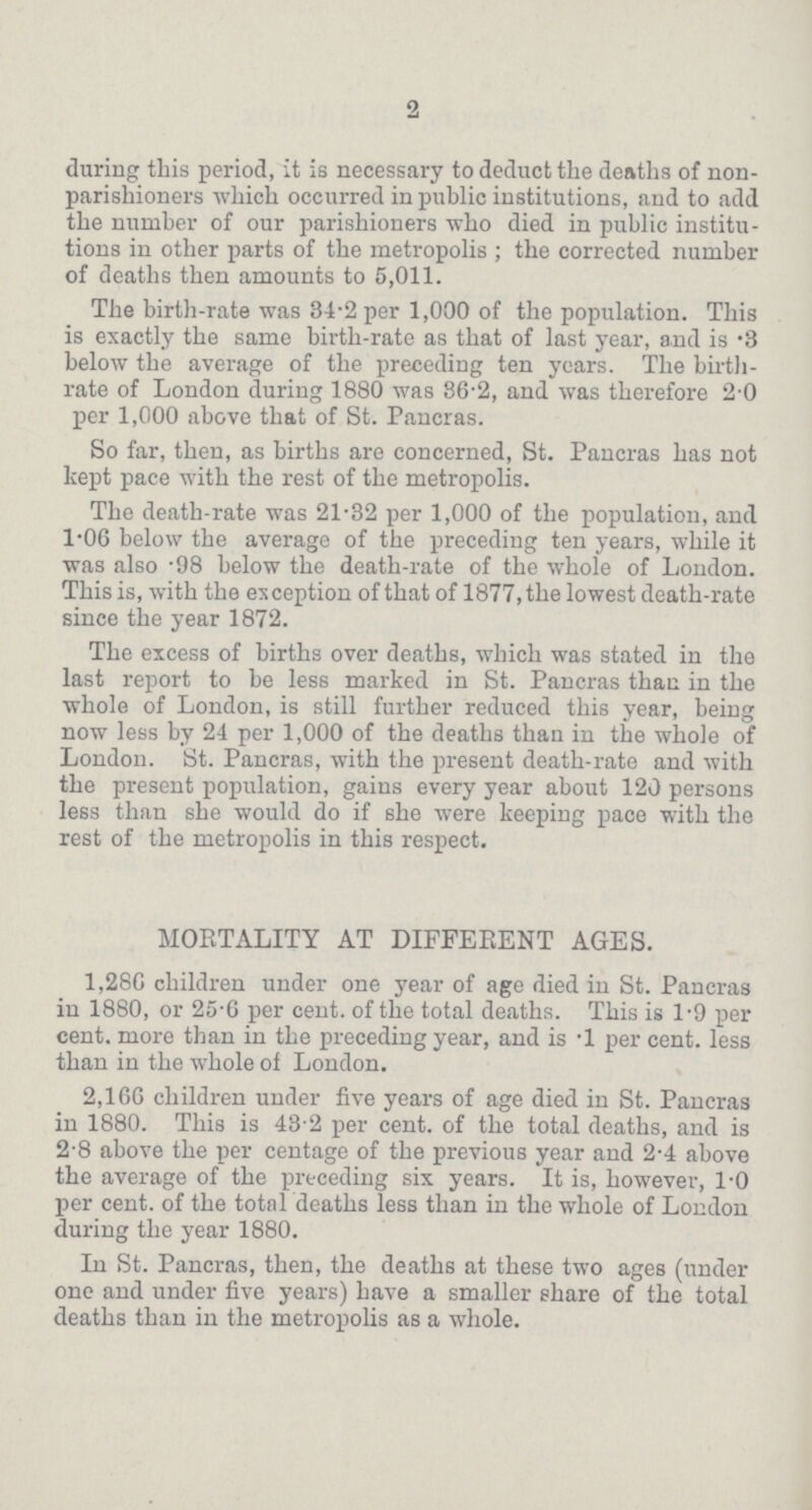 2 during this period, it is necessary to deduct the deaths of non parishioners which occurred in public institutions, and to add the number of our parishioners who died in public institu tions in other parts of the metropolis; the corrected number of deaths then amounts to 5,011. The birth-rate was 34.2 per 1,000 of the population. This is exactly the same birth-rate as that of last year, and is .3 below the average of the preceding ten years. The birth rate of London during 1880 was 36.2, and was therefore 2.0 per 1,000 above that of St. Pancras. So far, then, as births are concerned, St. Pancras has not kept pace with the rest of the metropolis. The death-rate was 21.32 per 1,000 of the population, and 1.06 below the average of the preceding ten years, while it was also .98 below the death-rate of the whole of London. This is, with the exception of that of 1877, the lowest death-rate since the year 1872. The excess of births over deaths, which was stated in the last report to be less marked in St. Pancras than in the whole of London, is still further reduced this year, being now less by 24 per 1,000 of the deaths than in the whole of London. St. Pancras, with the present death-rate and with the present population, gains every year about 120 persons less than she would do if she were keeping pace with the rest of the metropolis in this respect. MORTALITY AT DIFFERENT AGES. 1,286 children under one year of age died in St. Pancras in 1880, or 25.6 per cent. of the total deaths. This is 1.9 per cent. more than in the preceding year, and is .1 per cent. less than in the whole of London. 2,166 children under five years of age died in St. Pancras in 1880. This is 43.2 per cent. of the total deaths, and is 2.8 above the per centage of the previous year and 2.4 above the average of the preceding six years. It is, however, 1.0 per cent. of the total deaths less than in the whole of London during the year 1880. In St. Pancras, then, the deaths at these two ages (under one and under five years) have a smaller share of the total deaths than in the metropolis as a whole.