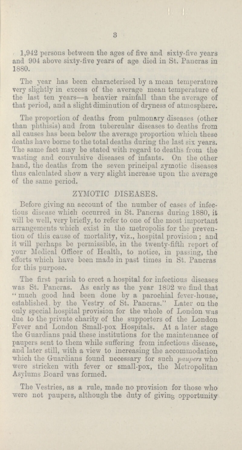3 1,942 persons between the ages of five and sixty-five years and 904 above sixty-five years of age died in St. Pancras in 1880. The year has been characterised by a mean temperature very slightly in excess of the average mean temperature of the last ten years—a heavier rainfall than the average of that period, and a slight diminution of dryness of atmosphere. The proportion of deaths from pulmonary diseases (other than phthisis) and from tubercular diseases to deaths from all causes has been below the average proportion which these deaths have borne to the total deaths during the last six years. The same fact may be stated with regard to deaths from the wasting and convulsive diseases of infants. On the other hand, the deaths from the seven principal zymotic diseases thus calculated show a very slight increase upon the average of the same period. ZYMOTIC DISEASES. Before giving an account of the number of cases of infec tious disease which occurred in St. Pancras during 1880, it will be well, very briefly, to refer to one of the most important arrangements which exist in the metropolis for the preven tion of this cause of mortality, viz., hospital provision; and it will perhaps bo permissible, in the twenty-fifth report of your Medical Officer of Health, to notice, in passing, the efforts which have been made in past times iu St. Pancras for this purpose. The first parish to erect a hospital for infectious diseases was St. Pancras. As early as the year 1802 we find that much good had been done by a parochial fever-house, established by the Vestry of St. Pancras. Later on the only special hospital provision for the whole of London was due to the private charity of the supporters of the London Fever and London Small-pox Hospitals. At a later stage the Guardians paid these institutions for the maintenance of paupers sent to them while suffering from infectious disease, and later still, with a view to increasing the accommodation which the Guardians found necessary for such paupers who were stricken with fever or small-pox, the Metropolitan Asylums Board was formed. The Vestries, as a rule, made no provision for those who were not paupers, although the duty of giving opportunity