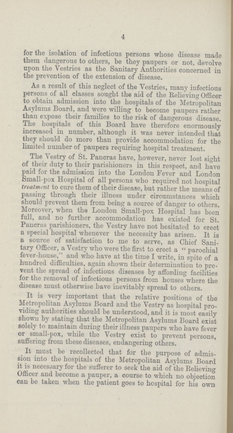 4 for the isolation of infectious persons whose disease made them dangerous to others, be they paupers or not, devolve upon the Vestries as the Sanitary Authorities concerned in the prevention of the extension of disease. As a result of this neglect of the Vestries, many infectious persons of all classes sought the aid of the Relieving Officer to obtain admission into the hospitals of the Metropolitan Asylums Board, and were willing to become paupers rather than expose their families to the risk of dangerous disease. The hospitals of this Board have therefore enormously increased in number, although it was never intended that they should do more than provide accommodation for the limited number of paupers requiring hospital treatment. The Vestry of St. Pancras have, however, never lost sight of their duty to their parishioners in this respect, and have paid for the admission into the London Fever and London Small-pox Hospital of all persons who required not hospital treatment to cure them of their disease, but rather the means of passing through their illness under circumstances which should prevent them from being a source of danger to others. Moreover, when the London Small-pox Hospital has been full, and no further accommodation has existed for St. Pancras parishioners, the Vestry have not hesitated to erect a special hospital whenever the necessity has arisen. It is a source of satisfaction to me to serve, as Chief Sani tary Officer, a Vestry who were the first to erect a parochial fever-house, and who have at the time I write, in spite of a hundred difficulties, again shown their determination to pre vent the spread of infectious diseases by affording facilities for the removal of infectious persons from houses where the disease must otherwise have inevitably spread to others. It is very important that the relative positions of the Metropolitan Asylums Board and the Vestry as hospital pro viding authorities should be understood, and it is most easily shown by stating that the Metropolitan Asylums Board exist solely to maintain during their illness paupers who have fever or small-pox, while the Vestry exist to prevent persons, suffering from these diseases, endangering others. It must be recollected that for the purpose of admis sion into the hospitals of the Metropolitan Asylums Board it is necessary for the sufferer to seek the aid of the Relieving Officer and become a pauper, a course to which no objection can be taken when the patient goes to hospital for his own