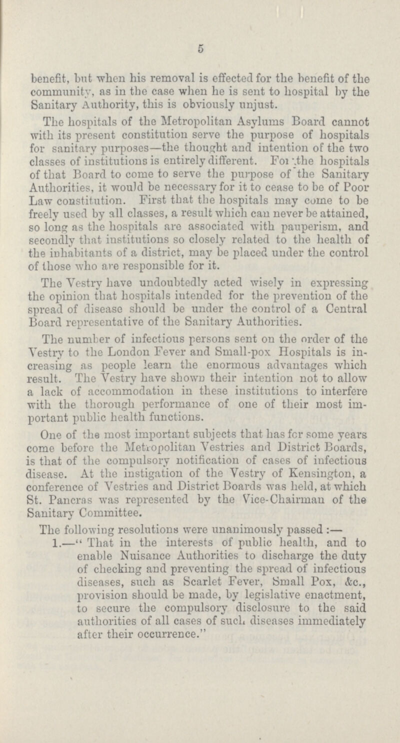 5 benefit, but when his removal is effected for the benefit of the community, as in the case when he is sent to hospital by the Sanitary Authority, this is obviously unjust. The hospitals of the Metropolitan Asylums Board cannot with its present constitution serve the purpose of hospitals for sanitary purposes—the thought and intention of the two classes of institutions is entirely different. For the hospitals of that Board to come to serve the purpose of the Sanitary Authorities, it would be necessary for it to cease to be of Poor Law constitution. First that the hospitals may come to be freely used by all classes, a result which can never be attained, so long as the hospitals are associated with pauperism, and secondly that institutions so closely related to the health of the inhabitants of a district, may be placed under the control of those who are responsible for it. The Vestry have undoubtedly acted wisely in expressing the opinion that hospitals iutended for the prevention of the spread of disease should be under the control of a Central Board representative of the Sanitary Authorities. The number of infectious persons sent on the order of the Vestry to the London Fever and Small-pox Hospitals is in creasing as people learn the enormous advantages which result. The Vestry have shown their intention not to allow a lack of accommodation in these institutions to interfere with the thorough performance of one of their most im portant public health functions. One of the most important subjects that has for some years come before the Metropolitan Vestries and District Boards, is that of the compulsory notification of cases of infectious disease. At the instigation of the Vestry of Kensington, a conference of Vestries and District Boards was held, at which St. Pancras was represented by the Vice-Chairman of the Sanitary Committee. The following resolutions were unanimously passed:— 1.—That in the interests of public health, and to enable Nuisance Authorities to discharge the duty of checking and preventing the spread of infectious diseases, such as Scarlet Fever, Small Pox, etc., provision should be made, by legislative enactment, to secure the compulsory disclosure to the said authorities of all cases of such diseases immediately after their occurrence.