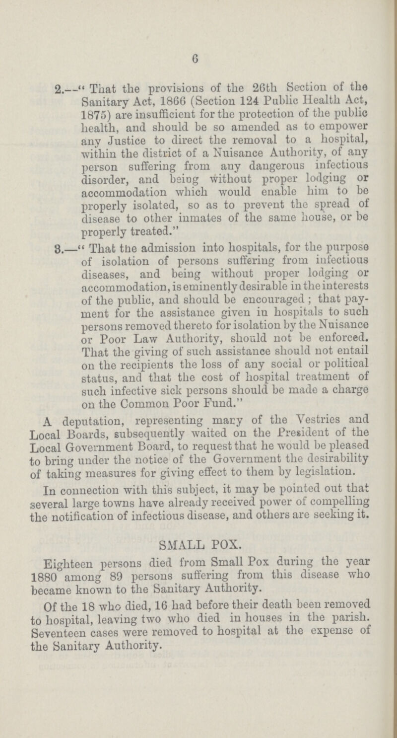 6 2.—That the provisions of the 26th Section of the Sanitary Act, 1866 (Section 124 Public Health Act, 1875) are insufficient for the protection of the public health, and should be so amended as to empower any Justice to direct the removal to a hospital, within the district of a Nuisance Authority, of any person suffering from any dangerous infectious disorder, and being without proper lodging or accommodation which would enable him to be properly isolated, so as to prevent the spread of disease to other inmates of the same house, or be properly treated. 3.—That the admission into hospitals, for the purpose of isolation of persons suffering from infectious diseases, and being without proper lodging or accommodation, is eminently desirable in the interests of the public, and should be encouraged; that pay ment for the assistance given in hospitals to such persons removed thereto for isolation by the Nuisance or Poor Law Authority, should not he enforced. That the giving of such assistance should not entail on the recipients the loss of any social or political status, and that the cost of hospital treatment of such infective sick persons should be made a charge on the Common Poor Fund. A deputation, representing mary of the Vestries and Local Boards, subsequently waited on the President of the Local Government Board, to request that he would be pleased to bring under the notice of the Government the desirability of taking measures for giving effect to them by legislation. In connection with this subject, it may be pointed out that several large towns have already received power of compelling the notification of infectious disease, and others are seeking it. SMALL POX. Eighteen persons died from Small Pox during the year 1880 among 89 persons suffering from this disease who became known to the Sanitary Authority. Of the 18 who died, 16 had before their death been removed to hospital, leaving two who died in houses in the parish. Seventeen cases were removed to hospital at the expense of the Sanitary Authority.