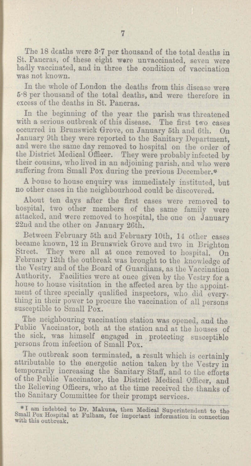 7 The 18 deaths were 3.7 per thousand of the total deaths in St. Pancras, of these eight ware unvaccinated, seven were badly vaccinated, and in three the condition of vaccination was not known. In the whole of London the deaths from this disease were 5.8 per thousand of the total deaths, and were therefore in excess of the deaths in St. Pancras. In the beginning of the year the parish was threatened with a serious outbreak of this disease. The first two cases occurred in Brunswick Grove, on January 5th and 6th. On January 9th they were reported to the Sanitary Department, and were the same day removed to hospital on the order of the District Medical Officer. They were probably infected by their cousins, who lived in an adjoining parish, and who were suffering from Small Pox during the previous December.* A house to house enquiry was immediately instituted, but no other cases in the neighbourhood could be discovered. About ten days after the first cases were removed to hospital, two other members of the same family were attacked, and were removed to hospital, the one on January 22nd and the other on January 26th. Between February 5th and February 10th, 11 other cases became known, 12 in Brunswick Grove and two in Brighton Street. They were all at once removed to hospital. On February 12th the outbreak was brought to the knowledge of the Vestry and of the Board of Guardians, as the Vaccination Authority. Facilities were at once given by the Vestry for a house to house visitation in the affected area by the appoint ment of three specially qualified inspectors, who did every thing in their power to procure the vaccination of all persons susceptible to Small Pox. The neighbouring vaccination station was opened, and the Public Vaccinator, both at the station and at the houses of the sick, was himself engaged in protecting susceptible persons from infection of Small Pox. The outbreak soon terminated, a result which is certainly attributable to the energetic action taken by the Vestry in temporarily increasing the Sanitary Staff, and to the efforts of the Public Vaccinator, the District Medical Officer, and the Believing Officers, who at the time received the thanks of the Sanitary Committee for their prompt services. *I am indebted to Dr. Makuna, then Medical Superintendent to the Small Pox Hospital at Fulham, for important information in connection with this outbreak.