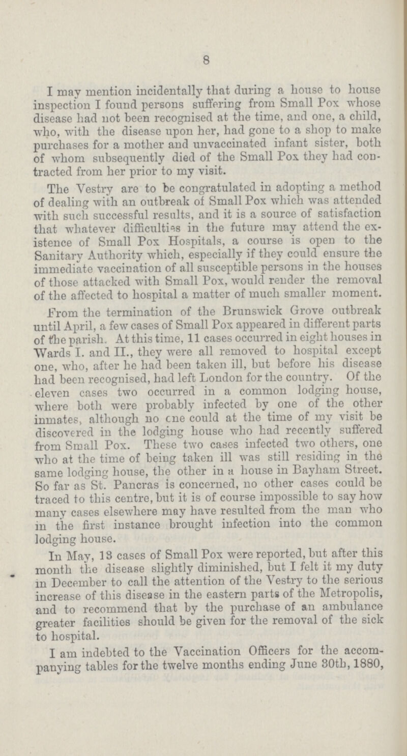 8 I may mention incidentally that during a house to house inspection I found persons suffering from Small Pox whose disease had not been recognised at the time, and one, a child, who, with the disease upon her, had gone to a shop to make purchases for a mother and unvaccinated infant sister, both of whom subsequently died of the Small Pox. they had con tracted from her prior to my visit. The Vestry are to be congratulated in adopting a method of dealing with an outbreak of Small Pox which was attended with such successful results, and it is a source of satisfaction that whatever difficulties in the future may attend the ex istence of Small Pox Hospitals, a course is open to the Sanitary Authority which, especially if they could ensure the immediate vaccination of all susceptible persons in the houses of those attacked with Small Pox, would render the removal of the affected to hospital a matter of much smaller moment. From the termination of the Brunswick Grove outbreak until April, a few cases of Small Pox appeared in different parts of the parish. At this time, 11 cases occurred in eight houses in Wards I. and II., they were all removed to hospital except one, who, after he had been taken ill, but before his disease had been recognised, had left London for the country. Of the eleven cases two occurred in a common lodging house, where both were probably infected by one of the other inmates, although no cne could at the time of my visit be discovered in the lodging house who had recently suffered from Small Pox. These two cases infected two others, one who at the time of being taken ill was still residing in the same lodging house, the other in a house in Bayham Street. So far as St. Pancras is concerned, no other cases could be traced to this centre, but it is of course impossible to say how many cases elsewhere may have resulted from the man who in the first instance brought infection into the common lodging house. In May, 13 cases of Small Pox were reported, but after this month the disease slightly diminished, but I felt it my duty in December to call the attention of the Vestry to the serious increase of this disease in the eastern parts of the Metropolis, and to recommend that by the purchase of an ambulance greater facilities should be given for the removal of the sick to hospital. I am indebted to the Vaccination Officers for the accom panying tables for the twelve months ending June 30th, 1880,
