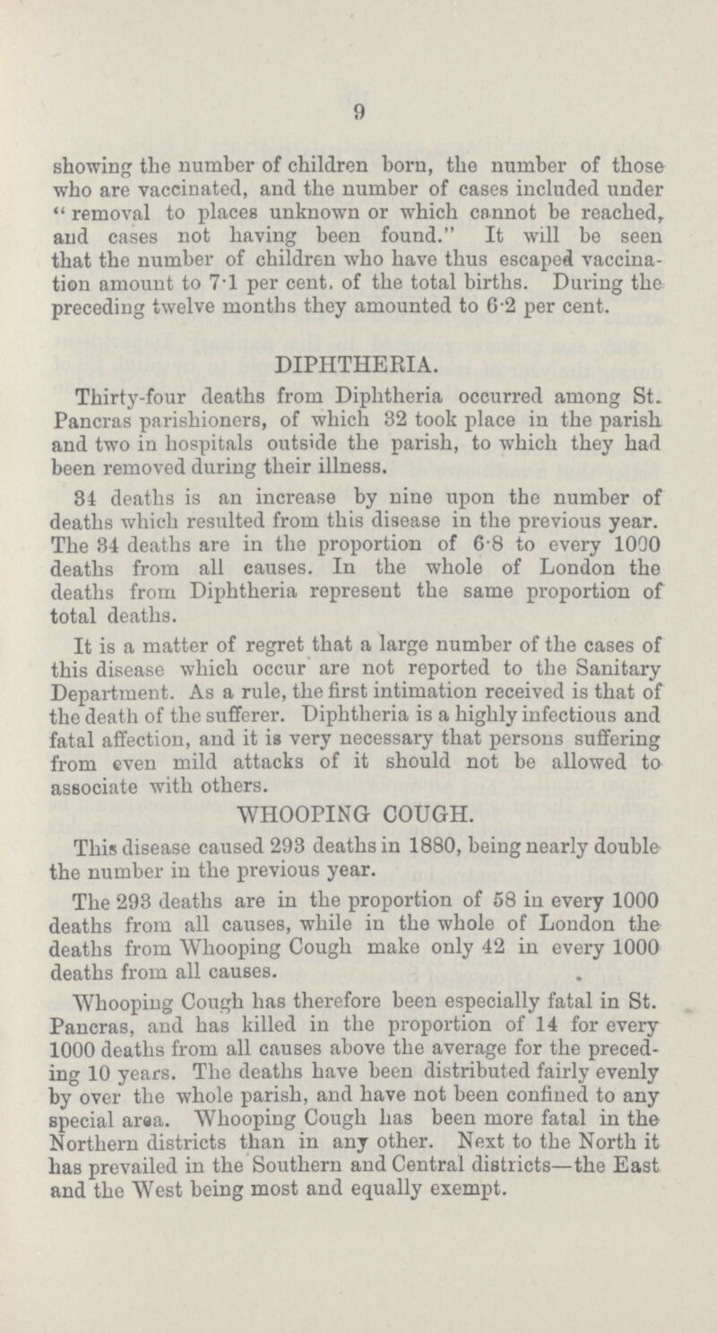 9 showing the number of children born, the number of those who are vaccinated, and the number of cases included under removal to places unknown or which cannot be reached, and cases not having been found. It will be seen that the number of children who have thus escaped vaccina tion amount to 7.1 per cent. of the total births. During the preceding twelve months they amounted to 6.2 per cent. DIPHTHERIA. Thirty-four deaths from Diphtheria occurred among St. Pancras parishioners, of which 32 took place in the parish and two in hospitals outside the parish, to which they had been removed during their illness. 34 deaths is an increase by nine upon the number of deaths which resulted from this disease in the previous year. The 34 deaths are in the proportion of 6.8 to every 1000 deaths from all causes. In the whole of London the deaths from Diphtheria represent the same proportion of total deaths. It is a matter of regret that a large number of the cases of this disease which occur are not reported to the Sanitary Department. As a rule, the first intimation received is that of the death of the sufferer. Diphtheria is a highly infectious and fatal affection, and it is very necessary that persons suffering from even mild attacks of it should not be allowed to associate with others. WHOOPING COUGH. This disease caused 293 deaths in 1880, being nearly double the number in the previous year. The 293 deaths are in the proportion of 58 in every 1000 deaths from all causes, while in the whole of London the deaths from Whooping Cough make only 42 in every 1000 deaths from all causes. Whooping Cough has therefore been especially fatal in St. Pancras, and has killed in the proportion of 14 for every 1000 deaths from all causes above the average for the preced ing 10 years. The deaths have been distributed fairly evenly by over the whole parish, and have not been confined to any special araa. Whooping Cough has been more fatal in the Northern districts than in any other. Next to the North it has prevailed in the Southern and Central districts—the East and the West being most and equally exempt.
