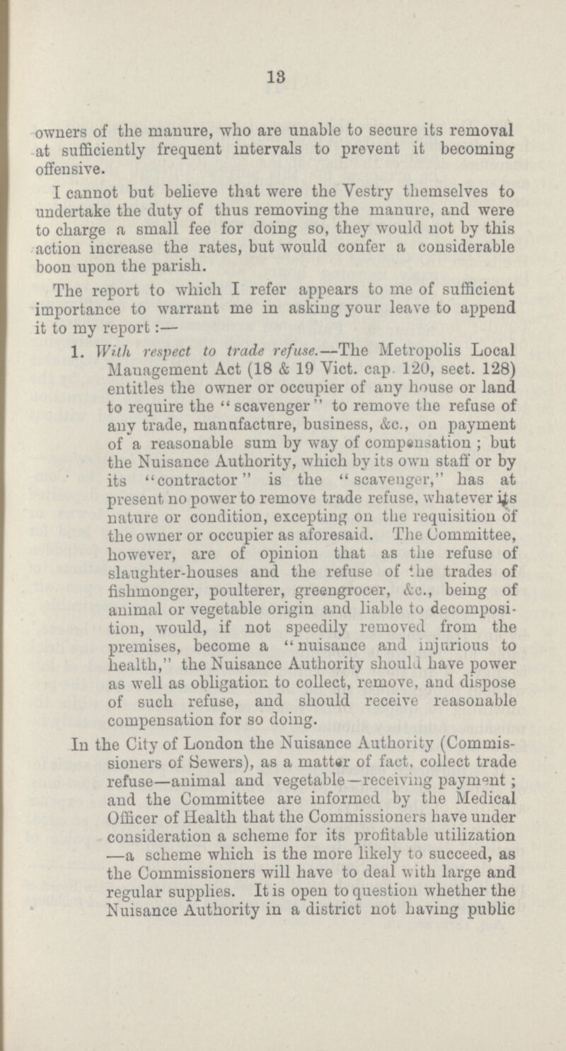 13 owners of the manure, who are unable to secure its removal at sufficiently frequent intervals to prevent it becoming offensive. I cannot but believe that were the Vestry themselves to undertake the duty of thus removing the manure, and were to charge a small fee for doing so, they would not by this action increase the rates, but would confer a considerable boon upon the parish. The report to which I refer appears to me of sufficient importance to warrant me in asking your leave to append it to my report:— 1. With respect to trade refuse.—The Metropolis Local Management Act (18 & 19 Vict. cap. 120, sect. 128) entitles the owner or occupier of any house or land to require the scavenger to remove the refuse of any trade, manufacture, business, &c., on payment of a reasonable sum by way of compensation; but the Nuisance Authority, which by its own staff or by its contractor is the scavenger, has at present no power to remove trade refuse, whatever its nature or condition, excepting on the requisition of the owner or occupier as aforesaid. The Committee, however, are of opinion that as the refuse of slaughter-houses and the refuse of the trades of fishmonger, poulterer, greengrocer, &c., being of animal or vegetable origin and liable to decomposi tion, would, if not speedily removed from the premises, become a nuisance and injurious to health, the Nuisance Authority should have power as well as obligation to collect, remove, and dispose of such refuse, and should receive reasonable compensation for so doing. In the City of London the Nuisance Authority (Commis sioners of Sewers), as a matter of fact, collect trade refuse—animal and vegetable —receiving payment; and the Committee are informed by the Medical Officer of Health that the Commissioners have under consideration a scheme for its profitable utilization —a scheme which is the more likely to succeed, as the Commissioners will have to deal with large and regular supplies. It is open to question whether the Nuisance Authority in a district not having public