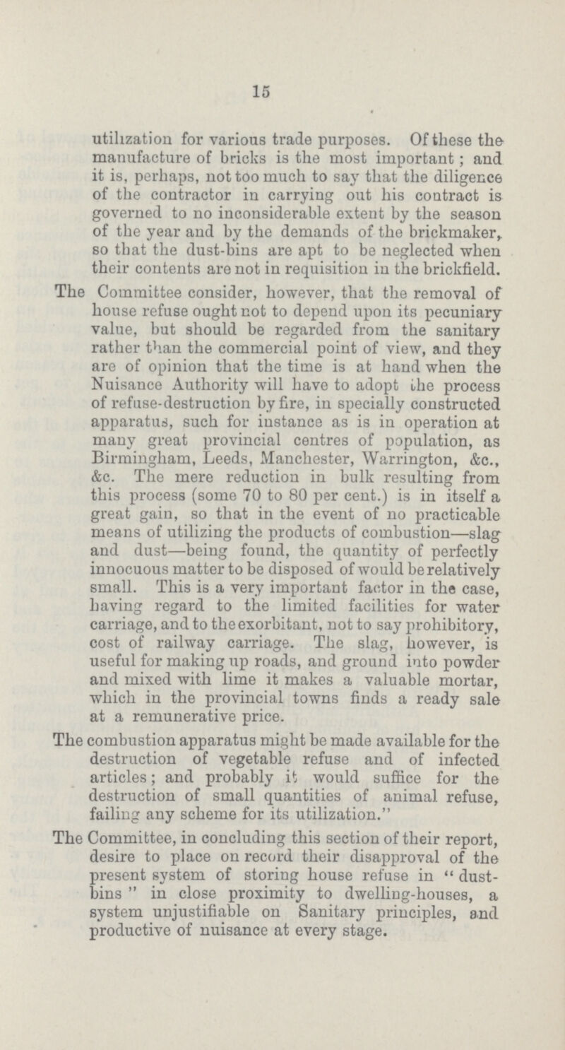15 utilization for various trade purposes. Of these the manufacture of bricks is the most important; and it is, perhaps, not too much to say that the diligence of the contractor in carrying out his contract is governed to no inconsiderable extent by the season of the year and by the demands of the brickmaker, so that the dust-bins are apt to be neglected when their contents are not in requisition in the brickfield. The Committee consider, however, that the removal of house refuse ought not to depend upon its pecuniary value, but should be regarded from the sanitary rather than the commercial point of view, and they are of opinion that the time is at hand when the Nuisance Authority will have to adopt the process of refuse-destruction by fire, in specially constructed apparatus, such for instance as is in operation at many great provincial centres of population, as Birmingham, Leeds, Manchester, Warrington, &c., &c. The mere reduction in bulk resulting from this process (some 70 to 80 per cent.) is in itself a great gain, so that in the event of no practicable means of utilizing the products of combustion—slag and dust—being found, the quantity of perfectly innocuous matter to be disposed of would be relatively small. This is a very important factor in the case, having regard to the limited facilities for water carriage, and to the exorbitant, not to say prohibitory, cost of railway carriage. The slag, however, is useful for making up roads, and ground into powder and mixed with lime it makes a valuable mortar, which in the provincial towns finds a ready sale at a remunerative price. The combustion apparatus might be made available for the destruction of vegetable refuse and of infected articles; and probably it would suffice for the destruction of small quantities of animal refuse, failing any scheme for its utilization. The Committee, in concluding this section of their report, desire to place on record their disapproval of the present system of storing house refuse in dust bins in close proximity to dwelling-houses, a system unjustifiable on Sanitary principles, and productive of nuisance at every stage.