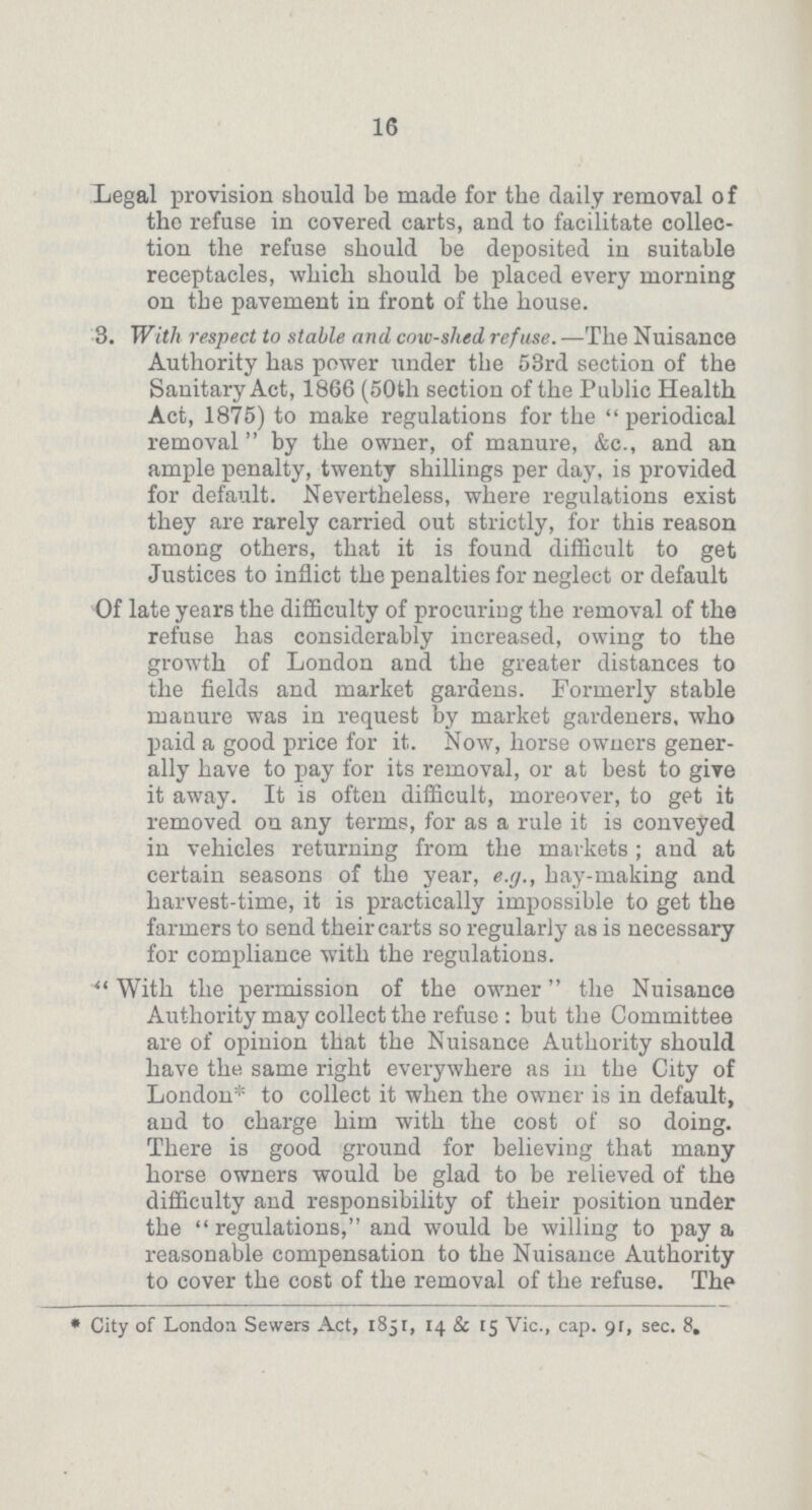 16 Legal provision should be made for the daily removal of the refuse in covered carts, and to facilitate collec tion the refuse should be deposited in suitable receptacles, which should be placed every morning on the pavement in front of the house. 3. With respect to stable and cow-slied refuse. —The Nuisance Authority has power under the 53rd section of the Sanitary Act, 1866 (50th section of the Public Health Act, 1875) to make regulations for the periodical removal by the owner, of manure, &c., and an ample penalty, twenty shillings per day, is provided for default. Nevertheless, where regulations exist they are rarely carried out strictly, for this reason among others, that it is found difficult to get Justices to inflict the penalties for neglect or default Of late years the difficulty of procuring the removal of the refuse has considerably increased, owing to the growth of London and the greater distances to the fields and market gardens. Formerly stable manure was in request by market gardeners, who paid a good price for it. Now, horse owners gener ally have to pay for its removal, or at best to give it away. It is often difficult, moreover, to get it removed on any terms, for as a rule it is conveyed in vehicles returning from the markets ; and at certain seasons of the year, e.g., hay-making and harvest-time, it is practically impossible to get the farmers to send their carts so regularly as is necessary for compliance with the regulations. With the permission of the owner the Nuisance Authority may collect the refuse: but the Committee are of opinion that the Nuisance Authority should have the same right everywhere as in the City of London* to collect it when the owner is in default, and to charge him with the cost of so doing. There is good ground for believing that many horse owners would be glad to be relieved of the difficulty and responsibility of their position under the  regulations, and would be willing to pay a reasonable compensation to the Nuisance Authority to cover the cost of the removal of the refuse. The * City of London Sewers Act, 1851, 14 & [5 Vic., cap. 91, sec. 8.