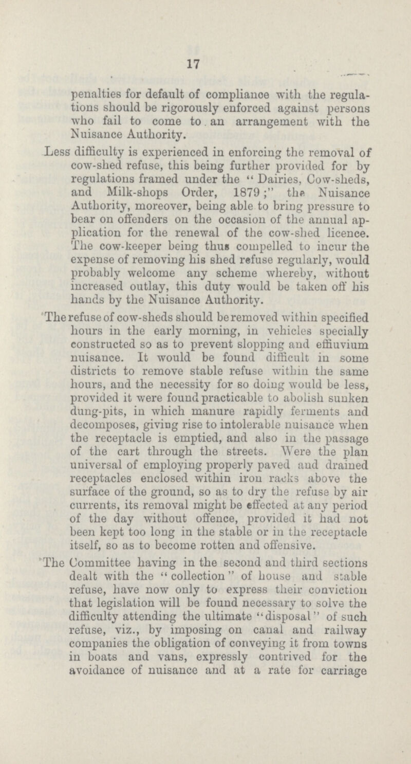 17 penalties for default of compliance with the regula tions should be rigorously enforced against persons who fail to come to an arrangement with the Nuisance Authority. Less difficulty is experienced in enforcing the removal of cow-shed refuse, this being further provided for by regulations framed under the Dairies, Cow-sheds, and Milk-shops Order, 1879; the Nuisance Authority, moreover, being able to bring pressure to bear on offenders on the occasion of the annual ap plication for the renewal of the cow-shed licence. The cow-keeper being thus compelled to incur the expense of removing his shed refuse regularly, would probably welcome any scheme whereby, without increased outlay, this duty would be taken off his hands by the Nuisance Authority. The refuse of cow-sheds should be removed within specified hours in the early morning, in vehicles specially constructed so as to prevent slopping and effluvium nuisance. It would be found difficult in some districts to remove stable refuse within the same hours, and the necessity for so doing would be less, provided it were found practicable to abolish sunken dung-pits, in which manure rapidly ferments and decomposes, giving rise to intolerable nuisance when the receptacle is emptied, and also in the passage of the cart through the streets. Were the plan universal of employing properly paved and drained receptacles enclosed within iron racks above the surface of the ground, so as to dry the refuse by air currents, its removal might be effected at any period of the day without offence, provided it had not been kept too long in the stable or in the receptacle itself, so as to become rotten and offensive. The Committee having in the second and third sections dealt with the collection of house and stable refuse, have now only to express their conviction that legislation will be found necessary to solve the difficulty attending the ultimate disposal of such refuse, viz., by imposing on canal and railway companies the obligation of conveying it from towns in boats and vans, expressly contrived for the avoidance of nuisance and at a rate for carriage