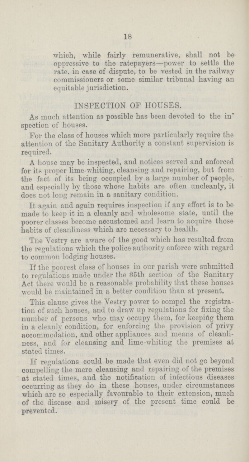 18 which, while fairly remunerative, shall not be oppressive to the ratepayers—power to settle the rate, in case of dispute, to be vested in the railway commissioners or some similar tribunal having an equitable jurisdiction. INSPECTION OF HOUSES. As much attention as possible has been devoted to the in spection of houses. For the class of houses which more particularly require the attention of the Sanitary Authority a constant supervision is required. A house may be inspected, and notices served and enforced for its proper lime-whiting, cleansing and repairing, but from the fact of its being occupied by a large number of people, and especially by those whose habits are often uncleanly, it does not long remain in a sanitary condition. It again and again requires inspection if any effort is to be made to keep it in a cleanly and wholesome state, until the poorer classes become accustomed and learn to acquire those habits of cleanliness which are necessary to health. The Vestry are aware of the good which has resulted from the regulations which the police authority enforce with regard to common lodging houses. If the poorest class of houses in our parish were submitted to regulations made under the 85th section of the Sanitary Act there would be a reasonable probability that these houses would be maintained in a better condition than at present. This clause gives the Vestry power to compel the registra tion of such houses, and to draw up regulations for fixing the number of persons who may occupy them, for keeping them in a cleanly condition, for enforcing the provision of privy accommodation, and other appliances and means of cleanli ness, and for cleansing and lime-whiting the premises at stated times. If regulations could be made that even did not go beyond compelling the mere cleansing and repairing of the premises at stated times, and the notification of infectious diseases occurring as they do in these houses, under circumstances which are so especially favourable to their extension, much of the disease and misery of the present time could be prevented.