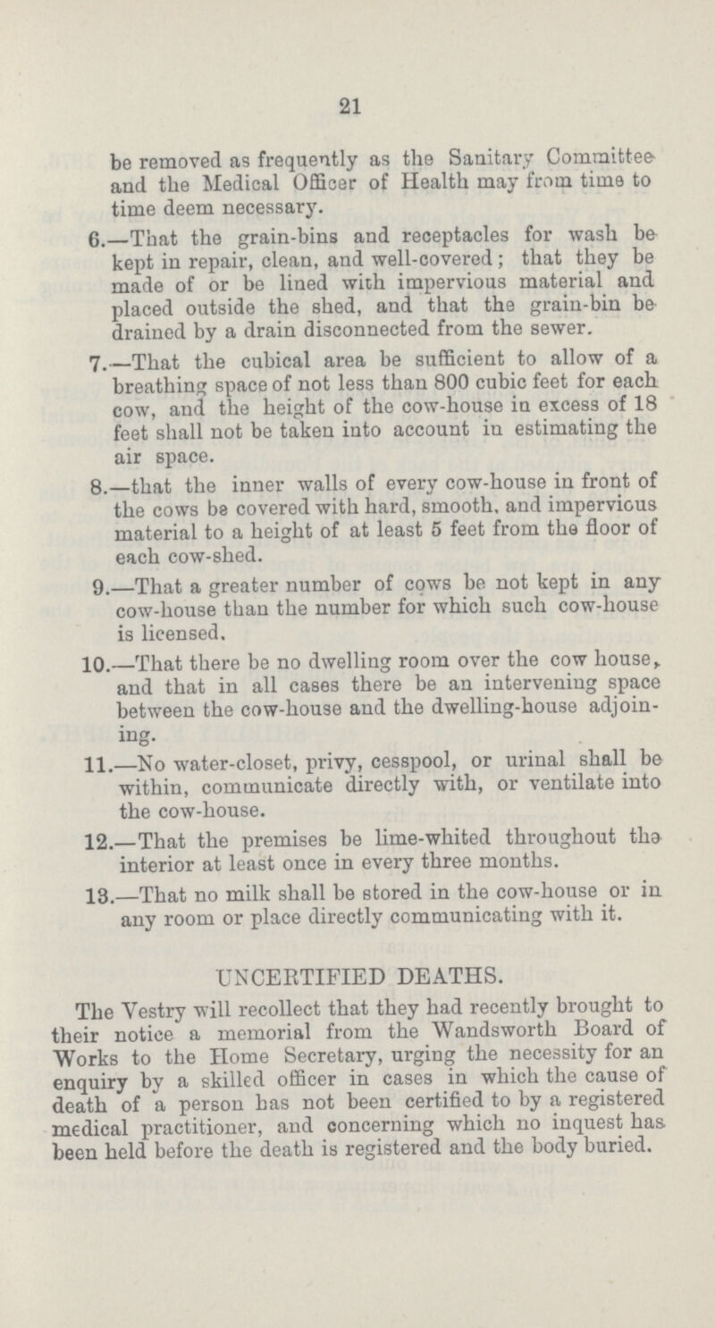 21 be removed as frequently as the Sanitary Committee' and the Medical Officer of Health may from time to time deem necessary. 6.—That the grain-bins and receptacles for wash be kept in repair, clean, and well-covered; that they be made of or be lined with impervious material and placed outside the shed, and that the grain-bin be drained by a drain disconnected from the sewer. 7.—That the cubical area be sufficient to allow of a breathing space of not less than 800 cubic feet for each cow, and the height of the cow-house in excess of 18 feet shall not be taken into account in estimating the air space. 8.—that the inner walls of every cow-house in front of the cows be covered with hard, smooth, and impervious material to a height of at least 5 feet from the floor of each cow-shed. 9.—That a greater number of cows be not kept in any cow-house than the number for which such cow-house is licensed. 10.—That there be no dwelling room over the cow house and that in all cases there be an intervening space between the cow-house and the dwelling-house adjoin ing. 11.—No water-closet, privy, cesspool, or urinal shall be within, communicate directly with, or ventilate into the cow-house. 12.—That the premises be lime-whited throughout the interior at least once in every three months. 13.—That no milk shall be stored in the cow-house or in any room or place directly communicating with it. UNCERTIFIED DEATHS. The Vestry will recollect that they had recently brought to their notice a memorial from the Wandsworth Board of Works to the Home Secretary, urging the necessity for an enquiry by a skilled officer in cases in which the cause of death of a person has not been certified to by a registered medical practitioner, and concerning which no inquest has. been held before the death is registered and the body buried.