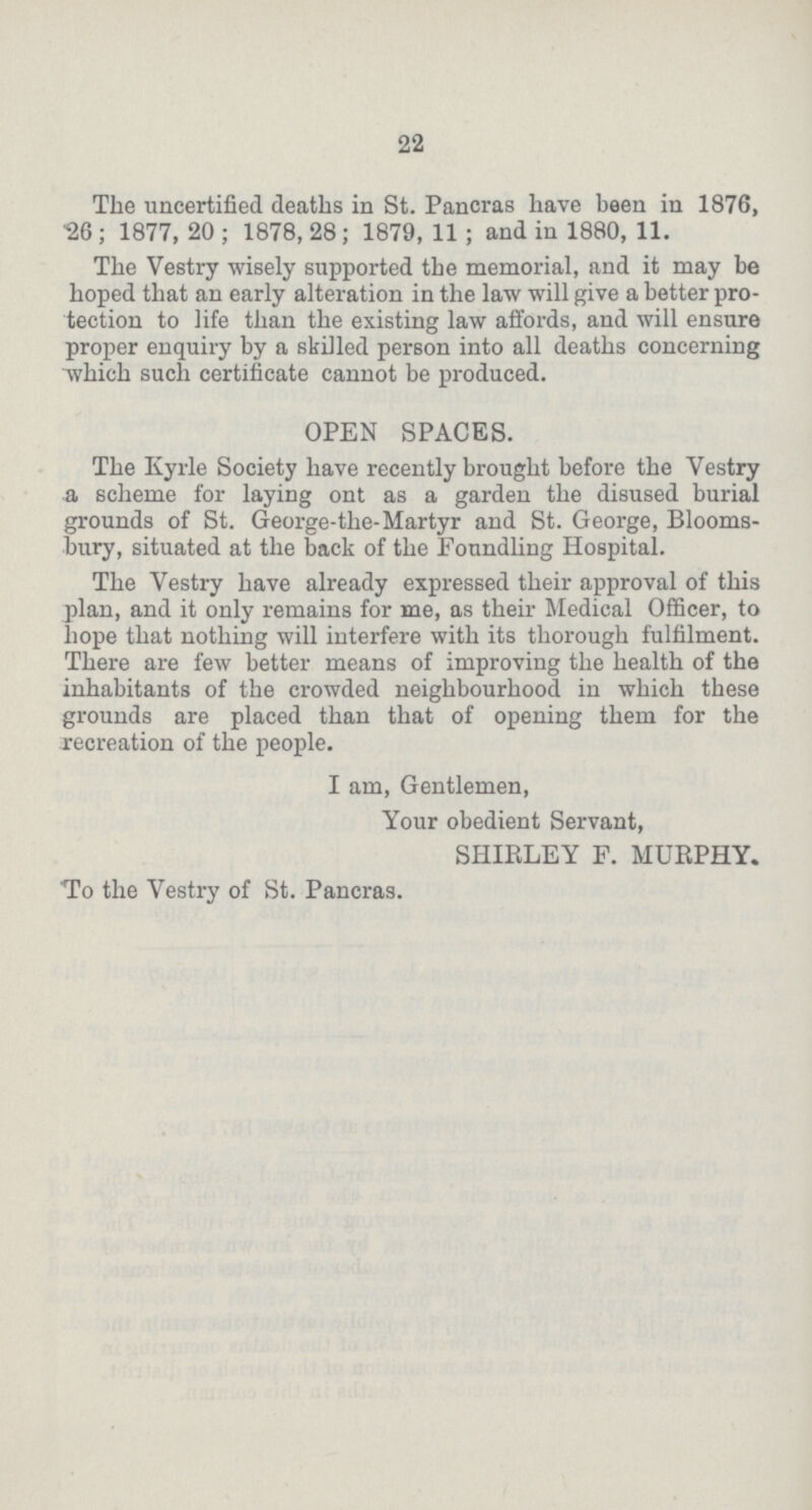 22 The uncertified deaths in St. Pancras have been in 1876, 26 ; 1877, 20 ; 1878, 28; 1879, 11; and in 1880, 11. The Vestry wisely supported the memorial, and it may be hoped that an early alteration in the law will give a better pro tection to life than the existing law affords, and will ensure proper enquiry by a skilled person into all deaths concerning which such certificate cannot be produced. OPEN SPACES. The Kyrle Society have recently brought before the Vestry a scheme for laying ont as a garden the disused burial grounds of St. George-the-Martyr and St. George, Blooms bury, situated at the back of the Foundling Hospital. The Vestry have already expressed their approval of this plan, and it only remains for me, as their Medical Officer, to hope that nothing will interfere with its thorough fulfilment. There are few better means of improving the health of the inhabitants of the crowded neighbourhood in which these grounds are placed than that of opening them for the recreation of the people. I am, Gentlemen, Your obedient Servant, SHIRLEY F. MURPHY. To the Vestry of St. Pancras.