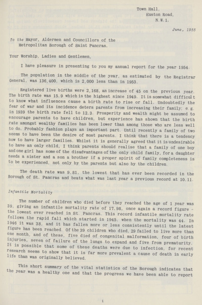 Town Hall, Euston Road, N.W. 1. June, 1955 To the Mayor, Aldermen and Councillors of the Metropolitan Borough of Saint Pancras, Your Worship, Ladies and Gentlemen, I have pleasure in presenting to you my annual report for the year 1954 The population in the middle of the year, as estimated by the Registrar General, was 136,400, which is 2,000 less than in 1953. Registered live births were 2,168, an increase of 45 on the previous year. The birth rate was 15.9 which is the highest since 1949- It is somewhat difficult to know what influences cause a birth rate to rise or fall. Undoubtedly the fear of war and its incidence deters parents from increasing their family; e.g in 1939 the birth rate fell to 12.3 Prosperity and wealth might be assumed to encourage parents to have children, but experience has shown that the birth rate amongst wealthy families has been lower than among those who are less well to do. Probably fashion plays an important part Until recently a family of two seems to have been the desire of most parents. I think that there is a tendency now to have larger families Whilst it is generally agreed that it is undesirable to have an only child, I think parents should realise that a family of one boy and one girl has some of the disadvantages of the only child family, for a daughter needs a sister and a son a brother if a proper spirit of family completeness is to be experienced not only by the parents but also by the children The death rate was 9.81, the lowest that has ever been recorded in the Borough of St. Pancras and beats what was last year a previous record at 10.11 Infantile Mortality The number of children who died before they reached the age of 1 year was 39, giving an infantile mortality rate of 17.98, once again a record figure the lowest ever reached in St Pancras. This record infantile mortality rate follows the rapid fall which started in 1945, when the mortality was 44. In 1946 it was 38, and it has fallen more or less consistently until the latest figure has been reached Of the 39 children who died, 29 failed to live more than one month, and of these, five died of congenital malformation, four of birth injuries, seven of failure of the lungs to expand and five from prematurity. It is possible that some of these deaths were due to infection for recent research seems to show that it is far more prevalent a cause of death in early life than was originally believed. This short summary of the vital statistics of the Borough indicates that the year was a healthy one and that the progress we have been able to report i