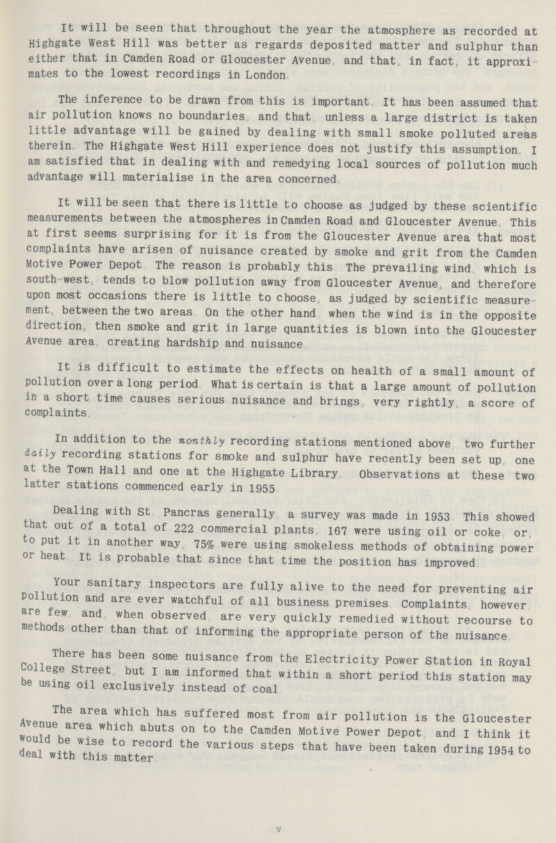 It will be seen that throughout the year the atmosphere as recorded at Highgate West Hill was better as regards deposited matter and sulphur than either that in Camden Road or Gloucester Avenue and that in fact it approxi mates to the lowest recordings in London. The inference to be drawn from this is important It has been assumed that air pollution knows no boundaries and that unless a large district is taken little advantage will be gained by dealing with small smoke polluted areas therein. The Highgate West Hill experience does not justify this assumption. I am satisfied that in dealing with and remedying local sources of pollution much advantage will materialise in the area concerned. It will be seen that there is little to choose as judged by these scientific measurements between the atmospheres in Camden Road and Gloucester Avenue. This at first seems surprising for it is from the Gloucester Avenue area that most complaints have arisen of nuisance created by smoke and grit from the Camden Motive Power Depot The reason is probably this The prevailing wind, which is south west tends to blow pollution away from Gloucester Avenue, and therefore upon most occasions there is little to choose as judged by scientific measure ment, between the two areas On the other hand when the wind is in the opposite direction., then smoke and grit in large quantities is blown into the Gloucester Avenue area creating hardship and nuisance. It is difficult to estimate the effects on health of a small amount of pollution over a long period What is certain is that a large amount of pollution in a short time causes serious nuisance and brings very rightly a score of complaints. In addition to the monthly recording stations mentioned above two further daily recording stations for smoke and sulphur have recently been set up one at the Town Hall and one at the Highgate Library Observations at these two latter stations commenced early in 1955. Dealing with St Pancras generally a survey was made in 1953 This showed that out of a total of 222 commercial plants 167 were using oil or coke or to put it in another way 75% were using smokeless methods of obtaining power or heat it is probable that since that time the position has improved. Your sanitary inspectors are fully alive to the need for preventing air Pollution and are ever watchful of all business premises Complaints however are few and when observed are very quickly remedied without recourse to methods other than that of informing the appropriate person of the nuisance. There has been some nuisance from the Electricity Power Station in Royal College Street but I am informed that within a short period this station may be using oil exclusively instead of coal. The area which has suffered most from air pollution is the Gloucester Avenue area which abuts on to the Camden Motive Power Depot and I think it would be wise to record the various steps that have been taken during 1954 to deal with this matter. V