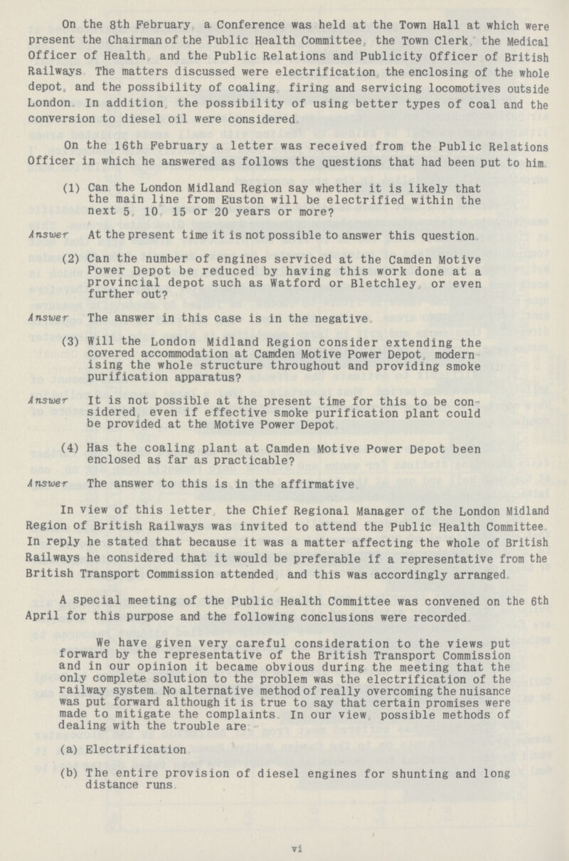 On the 8th February a Conference was held at the Town Hall at which were present the Chairman of the Public Health Committee, the Town Clerk; the Medical Officer of Health and the Public Relations and Publicity Officer of British Railways The matters discussed were electrification the enclosing of the whole depot, and the possibility of coaling firing and servicing locomotives outside London In addition the possibility of using better types of coal and the conversion to diesel oil were considered. On the 16th February a letter was received from the Public Relations Officer in which he answered as follows the questions that had been put to him. (1) Can the London Midland Region say whether it is likely that the main line from Euston will be electrified within the next 5 10 15 or 20 years or more? Answer At the present time it is not possible to answer this question. (2) Can the number of engines serviced at the Camden Motive Power Depot be reduced by having this work done at a provincial depot such as Watford or Bletchley or even further out? Answer The answer in this case is in the negative. (3) Will the London Midland Region consider extending the covered accommodation at Camden Motive Power Depot modern ising the whole structure throughout and providing smoke purification apparatus? Answer it is not possible at the present time for this to be con sidered even if effective smoke purification plant could be provided at the Motive Power Depot. (4) Has the coaling plant at Camden Motive Power Depot been enclosed as far as practicable? Answer The answer to this is in the affirmative. In view of this letter the Chief Regional Manager of the London Midland Region of British Railways was invited to attend the Public Health Committee In reply he stated that because it was a matter affecting the whole of British Railways he considered that it would be preferable if a representative from the British Transport Commission attended and this was accordingly arranged. A special meeting of the Public Health Committee was convened on the 6th April for this purpose and the following conclusions were recorded. We have given very careful consideration to the views put forward by the representative of the British Transport Commission and in our opinion it became obvious during the meeting that the only complete solution to the problem was the electrification of the railway system No alternative method of really overcoming the nuisance was put forward although it is true to say that certain promises were made to mitigate the complaints In our view possible methods of dealing with the trouble are:- (a) Electrification. (b) The entire provision of diesel engines for shunting and long distance runs. vi