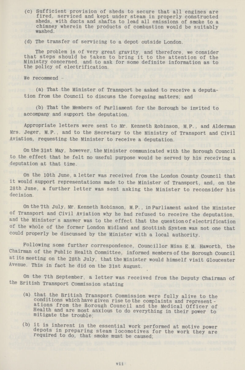 (c) Sufficient provision of sheds to secure that all engines are fired, serviced and kept under steam in properly constructed sheds, with ducts and shafts to lead all emissions of smoke to a chimney wherein the products of combustion would be suitably washed. (d) The transfer of servicing to a depot outside London. The problem is of very great gravity, and therefore, we consider that steps should be taken to bring it to the attention of the Ministry concerned, and to ask for some definite information as to the policy of electrification. We recommend- (a) That the Minister of Transport be asked to receive a deputa tion from the Council to discuss the foregoing matters, and (b) That the Members of Parliament for the Borough be invited to accompany and support the deputation. Appropriate letters were sent to Mr Kenneth Robinson, MP., and Alderman Mrs, Jeger, M P., and to the Secretary to the Ministry of Transport and Civil Aviation, requesting the Minister to receive a deputation. On the 3lst May however the Minister communicated with the Borough Council to the effect that he felt no useful purpose would be served by his receiving a deputation at that time. On the 10th June a letter was received from the London County Council that it would support representations made to the Minister of Transport, and, on the 28th June., a further letter was sent asking the Minister to reconsider his decision. On the 7th July Mr Kenneth Robinson MP., in Parliament asked the Minister of Transport and Civil Aviation why he had refused to receive the deputation, and the Minister's answer was to the effect that the question of electrification of the whole of the former London Midland and Scottish System was not one that could properly be discussed by the Minister with a local authority. Following some further correspondence, Councillor Miss E M Haworth, the Chairman of the Public Health Committee, informed members of the Borough Council at its meeting on the 28th July, that the Minister would himself visit Gloucester Avenue This in fact he did on the 31st August. On the 7th September a letter was received from the Deputy Chairman of the British Transport Commission stating (a) that the British Transport Commission were fully alive to the conditions which have given rise to the complaints and represent ations from the Borough Council and the Medical Officer of Health and are most anxious to do everything in their power to mitigate the trouble; (b) it is inherent in the essential work performed at motive power depots in preparing steam locomotives for the work they are required to do, that smoke must be caused; vii