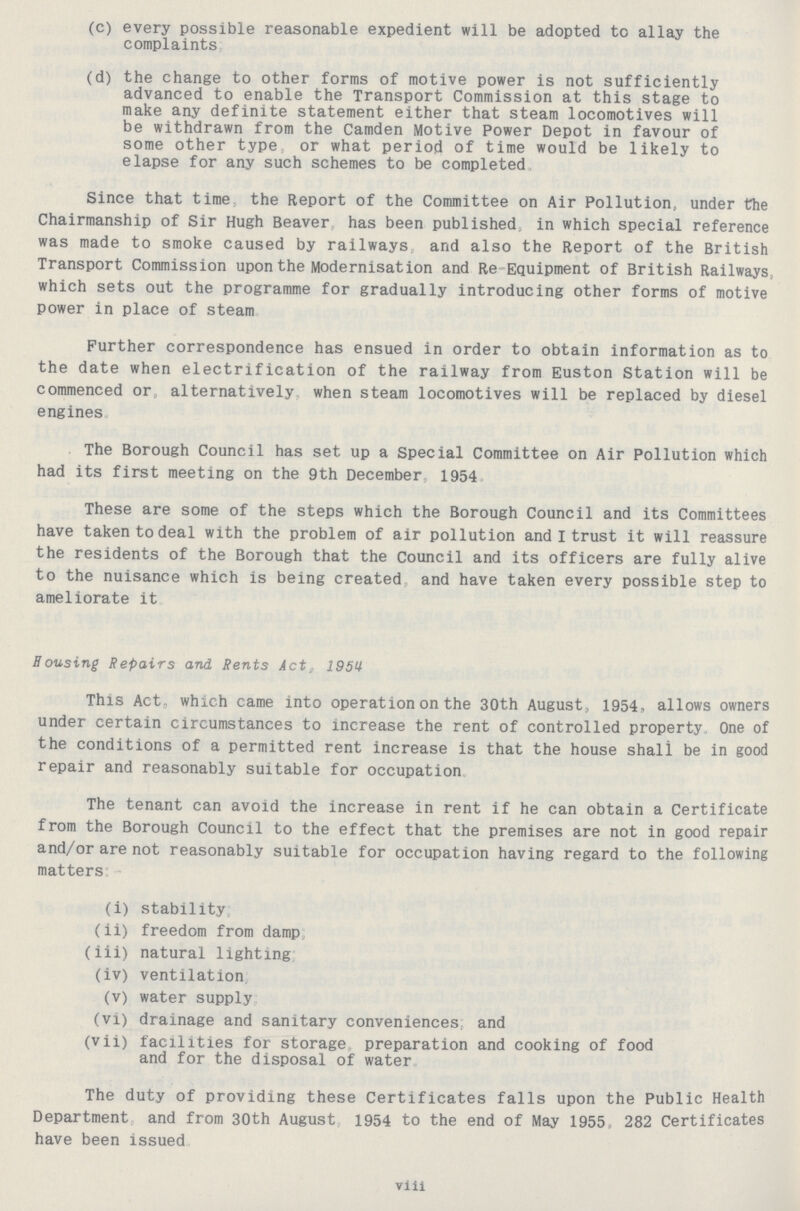 (c) every possible reasonable expedient will be adopted to allay the complaints. (d) the change to other forms of motive power is not sufficiently advanced to enable the Transport Commission at this stage to make any definite statement either that steam locomotives will be withdrawn from the Camden Motive Power Depot in favour of some other type or what period of time would be likely to elapse for any such schemes to be completed. Since that time the Report of the Committee on Air Pollution, under the Chairmanship of Sir Hugh Beaver has been published in which special reference was made to smoke caused by railways and also the Report of the British Transport Commission upon the Modernisation and Re Equipment of British Railways, which sets out the programme for gradually introducing other forms of motive power in place of steam. Further correspondence has ensued in order to obtain information as to the date when electrification of the railway from Euston Station will be commenced or, alternatively when steam locomotives will be replaced by diesel engines. The Borough Council has set up a Special Committee on Air Pollution which had its first meeting on the 9th December 195.4 These are some of the steps which the Borough Council and its Committees have taken to deal with the problem of air pollution and I trust it will reassure the residents of the Borough that the Council and its officers are fully alive to the nuisance which is being created and have taken every possible step to ameliorate it. Bousing Repairs and Rents Act, 1951 This Act, which came into operation on the 30th August, 1954, allows owners under certain circumstances to increase the rent of controlled property One of the conditions of a permitted rent increase is that the house shali be in good repair and reasonably suitable for occupation. The tenant can avoid the increase in rent if he can obtain a Certificate from the Borough Council to the effect that the premises are not in good repair and/or are not reasonably suitable for occupation having regard to the following matters:- (i) stability; (ii) freedom from damp; (iii) natural lighting; (iv) ventilation; (v) water supply; (vi) drainage and sanitary conveniences, and (vii) facilities for storage preparation and cooking of food and for the disposal of water. The duty of providing these Certificates falls upon the Public Health Department and from 30th August 1954 to the end of May 1955, 282 Certificates have been issued. via