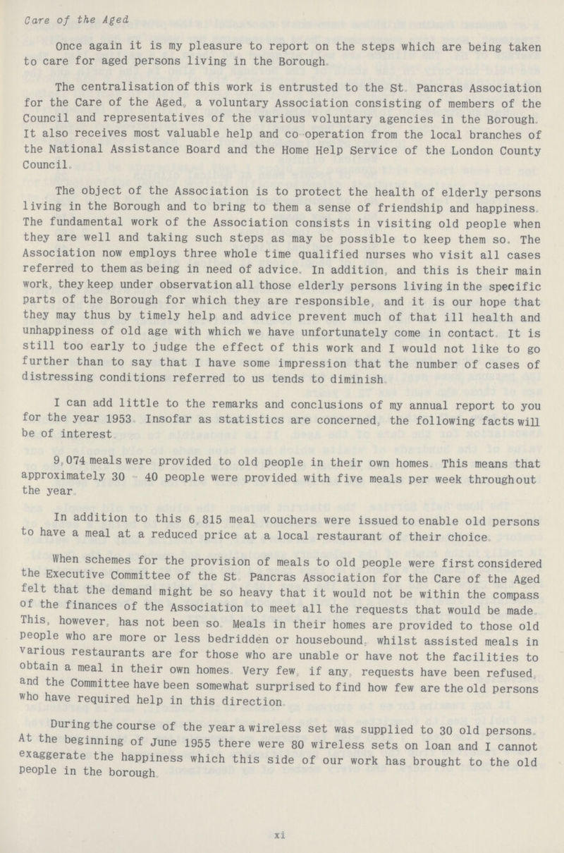 Care of the Aged Once again it is my pleasure to report on the steps which are being taken to care for aged persons living in the Borough. The centralisation of this work is entrusted to the St Pancras Association for the Care of the Agedv a voluntary Association consisting of members of the Council and representatives of the various voluntary agencies in the Borough. It also receives most valuable help and co operation from the local branches of the National Assistance Board and the Home Help Service of the London County Council. The object of the Association is to protect the health of elderly persons living in the Borough and to bring to them a sense of friendship and happiness The fundamental work of the Association consists in visiting old people when they are well and taking such steps as may be possible to keep them so. The Association now employs three whole time qualified nurses who visit all cases referred to them as being in need of advice In addition, and this is their main work, they keep under observation all those elderly persons living in the specific parts of the Borough for which they are responsible, and it is our hope that they may thus by timely help and advice prevent much of that ill health and unhappiness of old age with which we have unfortunately come in contact It is still too early to judge the effect of this work and I would not like to go further than to say that I have some impression that the number of cases of distressing conditions referred to us tends to diminish. I can add little to the remarks and conclusions of my annual report to you for the year 1953 Insofar as statistics are concerned, the following facts will be of interest. 9,074 meals were provided to old people in their own homes This means that approximately 30 40 people were provided with five meals per week throughout the year. In addition to this 6 815 meal vouchers were issued to enable old persons to have a meal at a reduced price at a local restaurant of their choice When schemes for the provision of meals to old people were first considered the Executive Committee of the St Pancras Association for the Care of the Aged felt that the demand might be so heavy that it would not be within the compass of the finances of the Association to meet all the requests that would be made This, however, has not been so Meals in their homes are provided to those old people who are more or less bedridden or housebound whilst assisted meals in various restaurants are for those who are unable or have not the facilities to obtain a meal in their own homes Very few if any requests have been refused and the Committee have been somewhat surprised to find how few are the old persons who have required help in this direction. During the course of the year a wireless set was supplied to 30 old persons. At the beginning of June 1955 there were 80 wireless sets on loan and I cannot exaggerate the happiness which this side of our work has brought to the old people in the borough. xi