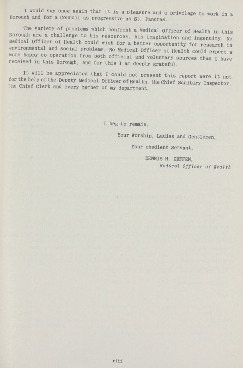 I would say once again that it is a pleasure and a privilege to work in a Borough and for a Council as progressive as St Pancras. The variety of problems which confront a Medical Officer of Health in this Borough are a challenge to his resources, his imagination and ingenuity No Medical Officer of Health could wish for a better opportunity for research in environmental and social problems No Medical Officer of Health could expect a more happy co operation from both official and voluntary sources than I have received in this Borough, and for this I am deeply grateful. It will be appreciated that I could not present this report were it not for the help of the Deputy Medical Officer of Health, the Chief Sanitary Inspector, the Chief Clerk and every member of my department. I beg to remain, Your Worship, Ladies and Gentlemen, Your obedient Servant, DENNIS H GEFFEN, Medical Officer of Health xiii