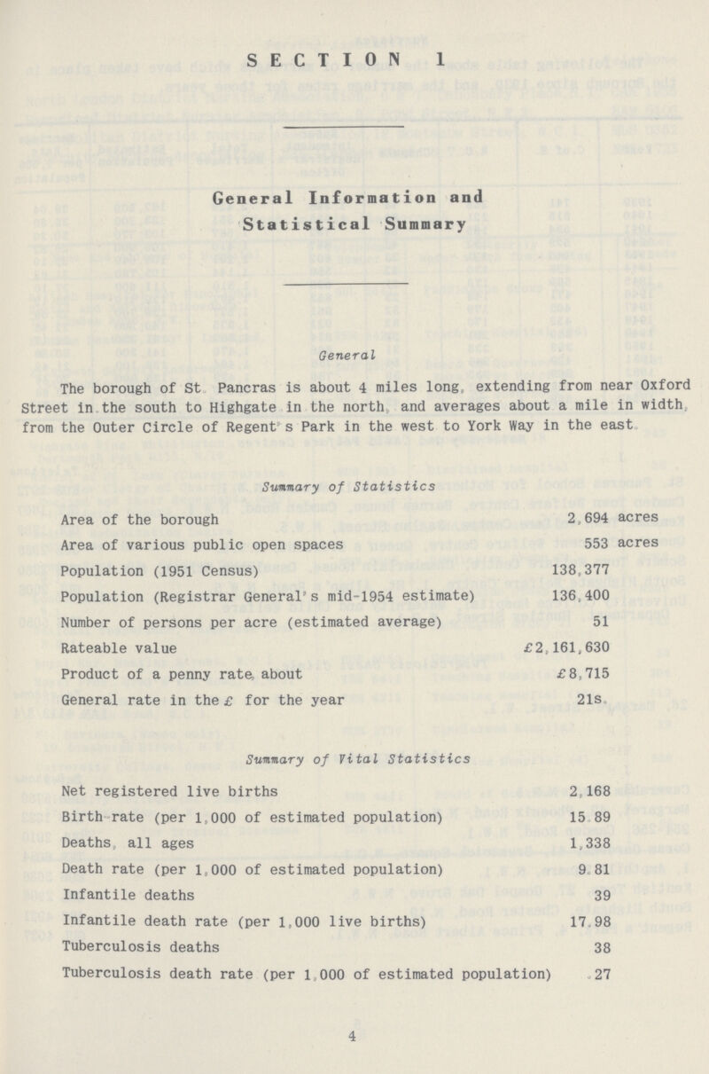 SECTION 1 General Information and Statistical Summary General The borough of St Pancras is about 4 miles long: extending from near Oxford Street in the south to Highgate in the north and averages about a mile in width, from the Outer Circle of Regent s Park in the west to York Way in the east. Summary of Statistics Area of the borough 2,694 acres Area of various public open spaces 553 acres Population (1951 Census) 138,377 Population (Registrar General's mid-1954 estimate) 136,400 Number of persons per acre (estimated average) 51 Rateable value £2,161,630 Product of a penny rate, about £8,715 General rate in the £ for the year 21s. Summary of Vital Statistics Net registered live births 2,168 Birth rate (per 1,000 of estimated population) 15 89 Deaths, all ages 1,338 Death rate (per 1,000 of estimated population) 9.81 Infantile deaths 39 Infantile death rate (per 1,000 live births) 17.98 Tuberculosis deaths 38 Tuberculosis death rate (per 1000 of estimated population) 27 4