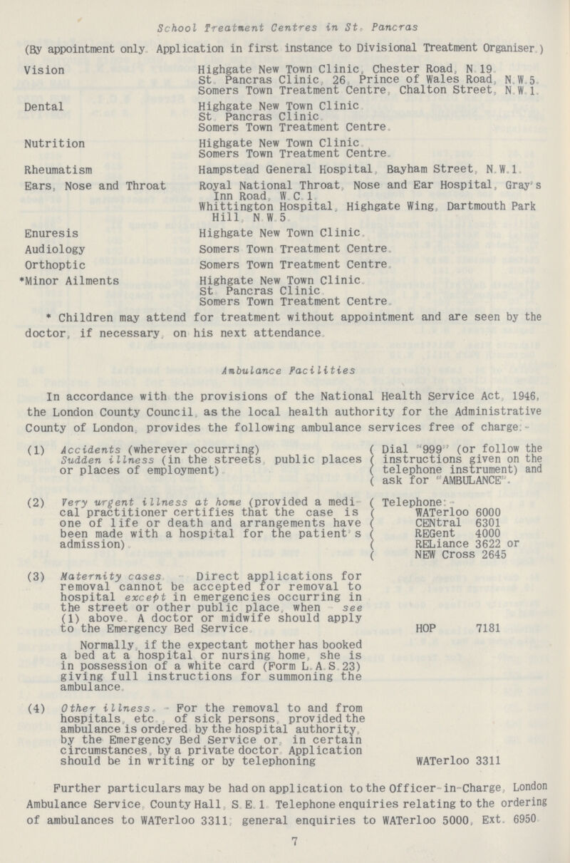 School Treatment Centres in St, Pancras (By appointment only Application in first instance to Divisional Treatment Organiser ) Vision Highgate New Town Clinic, Chester Road, N 19 St Pancras Clinic, 26 Prince of Wales Road N.W 5 Somers Town Treatment Centre, Chalton Street, N.W.1. Dental Highgate New Town Clinic St Pancras Clinic Somers Town Treatment Centre. Nutrition Highgate New Town Clinic. Somers Town Treatment Centre. Rheumatism Hampstead General Hospital, Bayham Street, N.W.l. Ears, Nose and Throat Royal National Throat, Nose and Ear Hospital, Gray's Inn Road, W.C.1. Whittington Hospital Highgate Wing Dartmouth Park Hill N.W.5. Enuresis Highgate New Town Clinic. Audiology Somers Town Treatment Centre. Orthoptic Somers Town Treatment Centre. *Minor Ailments Highgate New Town Clinic. St Pancras Clinic. Somers Town Treatment Centre. * Children may attend for treatment without appointment and are seen by the doctor, if necessary on his next attendance Ambulance Facilities In accordance with the provisions of the National Health service Act 1946, the London County Council as the local health authority for the Administrative County of London provides the following ambulance services free of charge:- (1) Accidents (wherever occurring) Sudden illness (in the streets public places or places of employment) ( Dial 999 (or follow the ( instructions given on the ( telephone instrument) and ( ask for 'AMBULANCE. (2) Very urgent illness at home (provided a medi cal'practitioner certifies that the case is one of life or death and arrangements have been made with a hospital for the patient s admission) ( Telephone: ( WATerloo 6000 ( CENtral 6301 ( REGent 4000 ( RELiance 3622 or ( NEW Cross 2645 (3) Maternity cases. Direct applications for removal cannot be accepted for removal to hospital except in emergencies occurring in the street or other public place when see (1) above A doctor or midwife should apply to the Emergency Bed service Normally if the expectant mother has booked a bed at a hospital or nursing home she is in possession of a white card (Form L.A.S. 23) giving full instructions for summoning the ambulance. HOP 7181 (4) Other illness. - For the removal to and from hospitals, etc. , of sick persons, provided the ambulance is ordered by the hospital authority by the Emergency Bed Service or, in certain circumstances, by a private doctor Application should be in writing or by telephoning WATerloo 3311 Further particulars may be had on application to the Officer in-Charge, London Ambulance Service County Hall , S. E. 1. Telephone enquiries relating to the ordering of ambulances to WATerloo 3311, general enquiries to WATerloo 5000, Ext. 6950 7