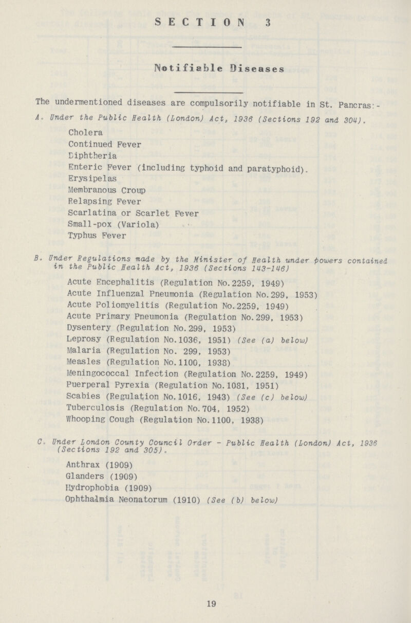 SECTION 3 Notifiable Diseases The undermentioned diseases are compulsorily notifiable in St. Pancras: A- Under the Public Health (London) Act, 1936 (Sections 192 and 304). Cholera Continued Fever Diphtheria Enteric Fever (including typhoid and paratyphoid). Erysipelas Membranous Croup Relapsing Fever Scarlatina or Scarlet Fever Small-pox (Variola) Typhus Fever B. Under Regulations made by the Minister of Health under powers contained in the Public Health Act, 1936 (Sections 143-146) Acute Encephalitis (Regulation No.2259, 1949) Acute Influenzal Pneumonia (Regulation No.299, 1953) Acute Poliomyelitis (Regulation No.2259, 1949) Acute primary Pneumonia (Regulation No.299, 1953) Dysentery (Regulation No.299, 1953) Leprosy (Regulation No.1036, 1951) (See (a) below) Malaria (Regulation No. 299, 1953) Measles (Regulation No.1100, 1938) Meningococcal Infection (Regulation No.2259, 1949) Puerperal Pyrexia (Regulation No.1081, 1951) Scabies (Regulation No.1016, 1943) (See (c) below) Tuberculosis (Regulation No.704, 1952) Whooping Cough (Regulation No.1100, 1938) C. Under London County Council Order - Public Health (London) Act, 1936 (Sections 192 and 305). Anthrax (1909) Glanders (1909) Hydrophobia (1909) Ophthalmia Neonatorum (1910) (See (b) below) 19