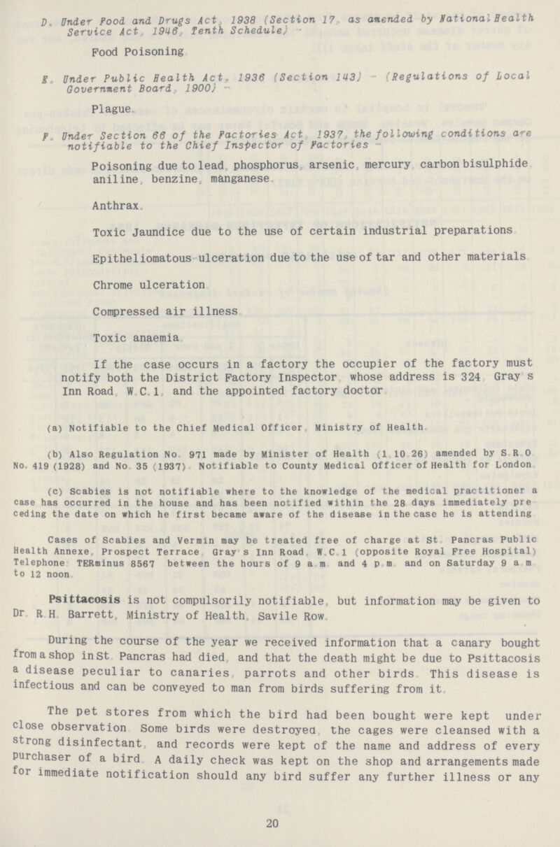 D. Under Food and Drugs Act 1938 (Section 17, as amended by national Health Service Act, 1946, Tenth Schedule) Pood Poisoning Eo Under Public Health Act, 1936 (Section 143) - (Regulations of Local Government Board, 1900)- Plague. F. Under Section 66 of the Factories Act 1937 the following conditions are notifiable to the Chief Inspector of Factories - Poisoning due to lead phosphorus arsenic mercury carbon bisulphide aniline benzine, manganese Anthrax. Toxic Jaundice due to the use of certain industrial preparations Epitheliomatous ulceration due to the use of tar and other materials Chrome ulceration Compressed air illness Toxic anaemia If the case occurs in a factory the occupier of the factory must notify both the District Factory inspector whose address is 324 Gray s Inn Road W. C.1 and the appointed factory doctor (a) Notifiable to the Chief Medical Officer Ministry of Health (b) Also Regulation No 971 made by Minister of Health (1. 10. 26) amended by S. R. 0. No. 419 (1928) and No. 35 (1937). Notifiable to County Medical Officer of Health for London (c) Scabies is not notifiable where to the knowledge of the medical practitioner a case has occurred in the house and has been notified within the 28 days immediately pre ceding the date on which he first became aware of the disease in the case he is attending Cases of Scabies and Vermin may be treated free of charge at St pancras Public Health Annexe, Prospect Terrace Gray' s Inn Road W.C.l (opposite Royal Free Hospital) Telephone TERminus 8567 between the hours of 9 a m and 4 P m and on Saturday 9am to 12 noon Psittacosis is not compulsorily notifiable, but information may be given to Dr R h Barrett, Ministry of Health. Savile Row During the course of the year we received information that a canary bought from a shop in St Pancras had died and that the death might be due to Psittacosis a disease peculiar to canaries, parrots and other birds This disease is infectious and can be conveyed to man from birds suffering from it The pet stores from which the bird had been bought were kept under close observation Some birds were destroyed the cages were cleansed with a strong disinfectant, and records were kept of the name and address of every Purchaser of a bird A daily check was kept on the shop and arrangements made for immediate notification should any bird suffer any further illness or any 20